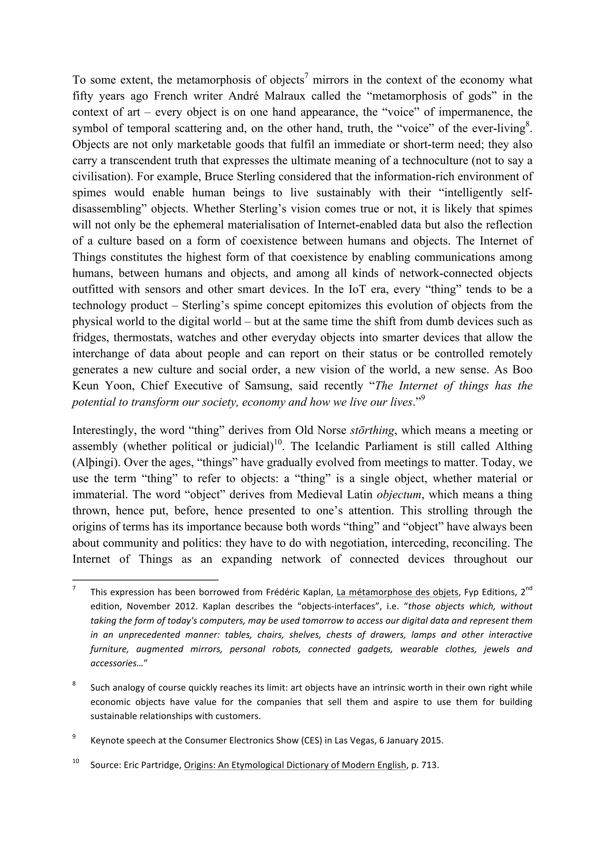 To some extent, the metamorphosis of objects7
mirrors in the context of the economy what
fifty years ago French writer André Malraux called the “metamorphosis of gods” in the
context of art – every object is on one hand appearance, the “voice” of impermanence, the
symbol of temporal scattering and, on the other hand, truth, the “voice” of the ever-living8
.
Objects are not only marketable goods that fulfil an immediate or short-term need; they also
carry a transcendent truth that expresses the ultimate meaning of a technoculture (not to say a
civilisation). For example, Bruce Sterling considered that the information-rich environment of
spimes would enable human beings to live sustainably with their “intelligently self-
disassembling” objects. Whether Sterling’s vision comes true or not, it is likely that spimes
will not only be the ephemeral materialisation of Internet-enabled data but also the reflection
of a culture based on a form of coexistence between humans and objects. The Internet of
Things constitutes the highest form of that coexistence by enabling communications among
humans, between humans and objects, and among all kinds of network-connected objects
outfitted with sensors and other smart devices. In the IoT era, every “thing” tends to be a
technology product – Sterling’s spime concept epitomizes this evolution of objects from the
physical world to the digital world – but at the same time the shift from dumb devices such as
fridges, thermostats, watches and other everyday objects into smarter devices that allow the
interchange of data about people and can report on their status or be controlled remotely
generates a new culture and social order, a new vision of the world, a new sense. As Boo
Keun Yoon, Chief Executive of Samsung, said recently “The Internet of things has the
potential to transform our society, economy and how we live our lives.”9
Interestingly, the word “thing” derives from Old Norse stōrthing, which means a meeting or
assembly (whether political or judicial)10
. The Icelandic Parliament is still called Althing
(Alþingi). Over the ages, “things” have gradually evolved from meetings to matter. Today, we
use the term “thing” to refer to objects: a “thing” is a single object, whether material or
immaterial. The word “object” derives from Medieval Latin objectum, which means a thing
thrown, hence put, before, hence presented to one’s attention. This strolling through the
origins of terms has its importance because both words “thing” and “object” have always been
about community and politics: they have to do with negotiation, interceding, reconciling. The
Internet of Things as an expanding network of connected devices throughout our
																																																													
7
		 This	expression	has	been	borrowed	from	Frédéric	Kaplan,	La	métamorphose	des	objets,	Fyp	Editions,	2
nd
	
edition,	 November	 2012.	 Kaplan	 describes	 the	 “objects-interfaces”,	 i.e.	 “those	 objects	 which,	 without	
taking	the	form	of	today's	computers,	may	be	used	tomorrow	to	access	our	digital	data	and	represent	them	
in	 an	 unprecedented	 manner:	 tables,	 chairs,	 shelves,	 chests	 of	 drawers,	 lamps	 and	 other	 interactive	
furniture,	 augmented	 mirrors,	 personal	 robots,	 connected	 gadgets,	 wearable	 clothes,	 jewels	 and	
accessories…”		
8
		 Such	analogy	of	course	quickly	reaches	its	limit:	art	objects	have	an	intrinsic	worth	in	their	own	right	while	
economic	 objects	 have	 value	 for	 the	 companies	 that	 sell	 them	 and	 aspire	 to	 use	 them	 for	 building	
sustainable	relationships	with	customers.	
9
		 Keynote	speech	at	the	Consumer	Electronics	Show	(CES)	in	Las	Vegas,	6	January	2015.	
10
		 Source:	Eric	Partridge,	Origins:	An	Etymological	Dictionary	of	Modern	English,	p.	713.		
 