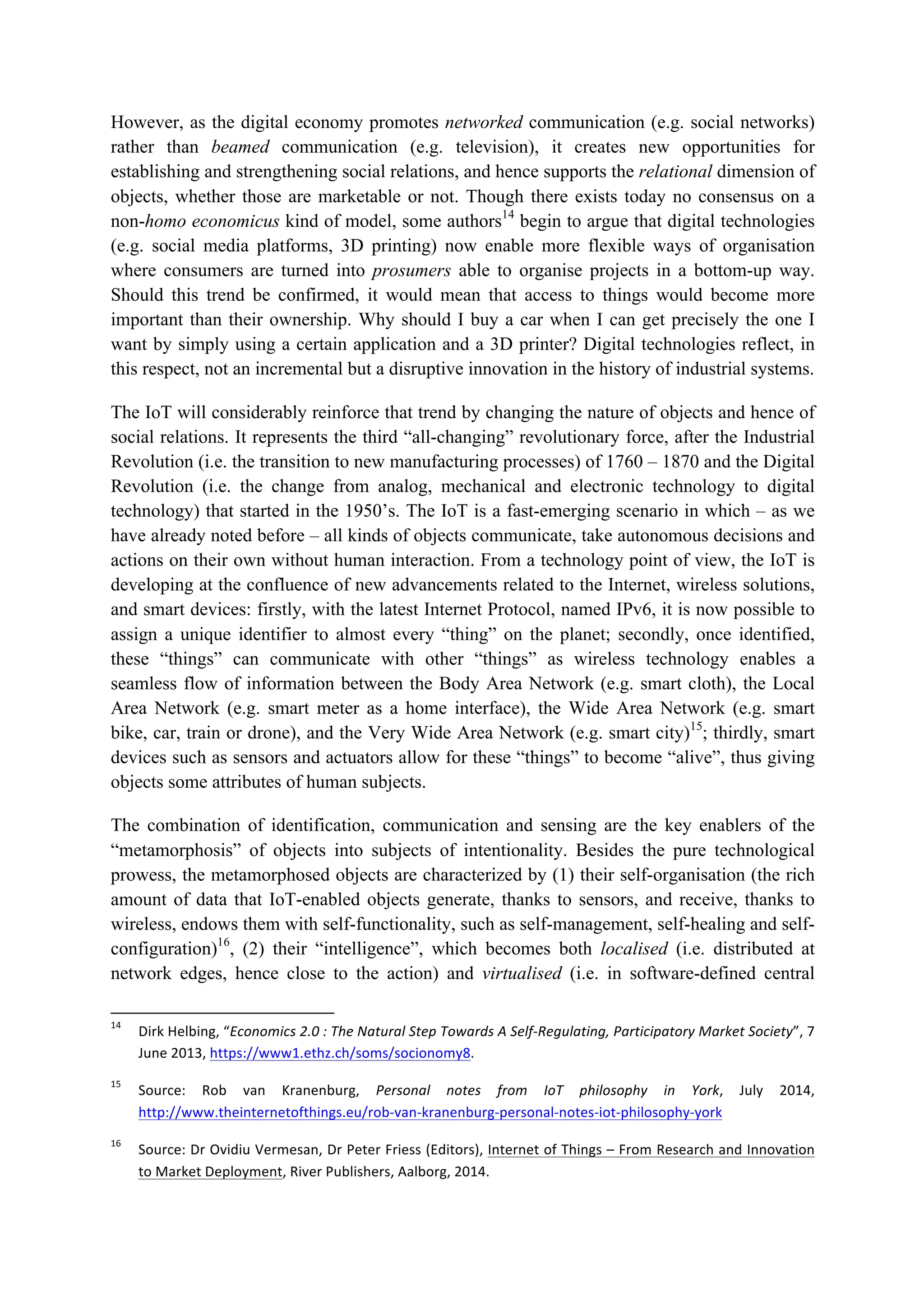 However, as the digital economy promotes networked communication (e.g. social networks)
rather than beamed communication (e.g. television), it creates new opportunities for
establishing and strengthening social relations, and hence supports the relational dimension of
objects, whether those are marketable or not. Though there exists today no consensus on a
non-homo economicus kind of model, some authors14
begin to argue that digital technologies
(e.g. social media platforms, 3D printing) now enable more flexible ways of organisation
where consumers are turned into prosumers able to organise projects in a bottom-up way.
Should this trend be confirmed, it would mean that access to things would become more
important than their ownership. Why should I buy a car when I can get precisely the one I
want by simply using a certain application and a 3D printer? Digital technologies reflect, in
this respect, not an incremental but a disruptive innovation in the history of industrial systems.
The IoT will considerably reinforce that trend by changing the nature of objects and hence of
social relations. It represents the third “all-changing” revolutionary force, after the Industrial
Revolution (i.e. the transition to new manufacturing processes) of 1760 – 1870 and the Digital
Revolution (i.e. the change from analog, mechanical and electronic technology to digital
technology) that started in the 1950’s. The IoT is a fast-emerging scenario in which – as we
have already noted before – all kinds of objects communicate, take autonomous decisions and
actions on their own without human interaction. From a technology point of view, the IoT is
developing at the confluence of new advancements related to the Internet, wireless solutions,
and smart devices: firstly, with the latest Internet Protocol, named IPv6, it is now possible to
assign a unique identifier to almost every “thing” on the planet; secondly, once identified,
these “things” can communicate with other “things” as wireless technology enables a
seamless flow of information between the Body Area Network (e.g. smart cloth), the Local
Area Network (e.g. smart meter as a home interface), the Wide Area Network (e.g. smart
bike, car, train or drone), and the Very Wide Area Network (e.g. smart city)15
; thirdly, smart
devices such as sensors and actuators allow for these “things” to become “alive”, thus giving
objects some attributes of human subjects.
The combination of identification, communication and sensing are the key enablers of the
“metamorphosis” of objects into subjects of intentionality. Besides the pure technological
prowess, the metamorphosed objects are characterized by (1) their self-organisation (the rich
amount of data that IoT-enabled objects generate, thanks to sensors, and receive, thanks to
wireless, endows them with self-functionality, such as self-management, self-healing and self-
configuration)16
, (2) their “intelligence”, which becomes both localised (i.e. distributed at
network edges, hence close to the action) and virtualised (i.e. in software-defined central
																																																													
14
		 Dirk	Helbing,	“Economics	2.0	:	The	Natural	Step	Towards	A	Self-Regulating,	Participatory	Market	Society”,	7	
June	2013,	https://www1.ethz.ch/soms/socionomy8.		
15
		 Source:	 Rob	 van	 Kranenburg,	 Personal	 notes	 from	 IoT	 philosophy	 in	 York,	 July	 2014,	
http://www.theinternetofthings.eu/rob-van-kranenburg-personal-notes-iot-philosophy-york		
16
		 Source:	Dr	Ovidiu	Vermesan,	Dr	Peter	Friess	(Editors),	Internet	of	Things	–	From	Research	and	Innovation	
to	Market	Deployment,	River	Publishers,	Aalborg,	2014.		
 