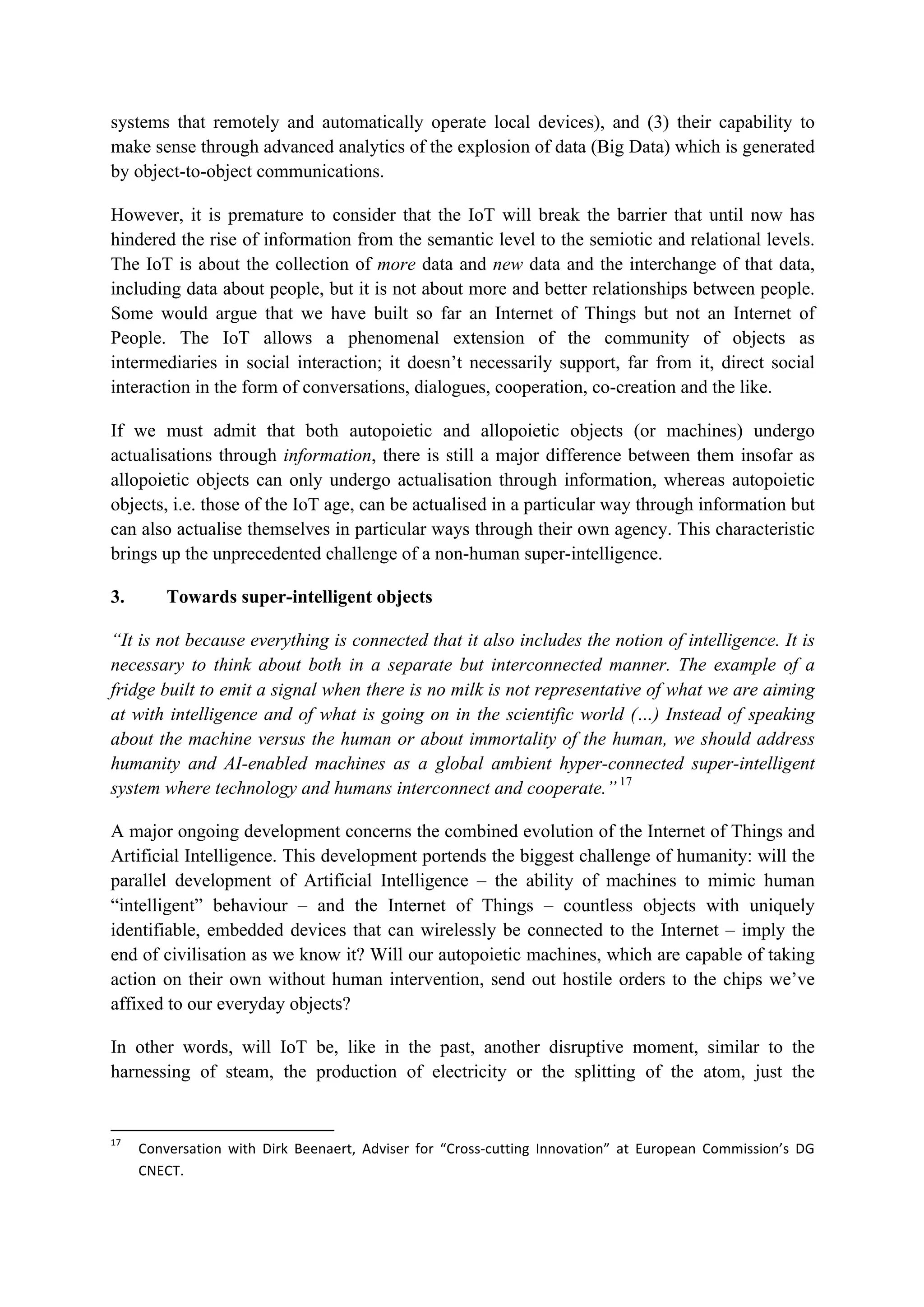 systems that remotely and automatically operate local devices), and (3) their capability to
make sense through advanced analytics of the explosion of data (Big Data) which is generated
by object-to-object communications.
However, it is premature to consider that the IoT will break the barrier that until now has
hindered the rise of information from the semantic level to the semiotic and relational levels.
The IoT is about the collection of more data and new data and the interchange of that data,
including data about people, but it is not about more and better relationships between people.
Some would argue that we have built so far an Internet of Things but not an Internet of
People. The IoT allows a phenomenal extension of the community of objects as
intermediaries in social interaction; it doesn’t necessarily support, far from it, direct social
interaction in the form of conversations, dialogues, cooperation, co-creation and the like.
If we must admit that both autopoietic and allopoietic objects (or machines) undergo
actualisations through information, there is still a major difference between them insofar as
allopoietic objects can only undergo actualisation through information, whereas autopoietic
objects, i.e. those of the IoT age, can be actualised in a particular way through information but
can also actualise themselves in particular ways through their own agency. This characteristic
brings up the unprecedented challenge of a non-human super-intelligence.
3. Towards super-intelligent objects
“It is not because everything is connected that it also includes the notion of intelligence. It is
necessary to think about both in a separate but interconnected manner. The example of a
fridge built to emit a signal when there is no milk is not representative of what we are aiming
at with intelligence and of what is going on in the scientific world (…) Instead of speaking
about the machine versus the human or about immortality of the human, we should address
humanity and AI-enabled machines as a global ambient hyper-connected super-intelligent
system where technology and humans interconnect and cooperate.” 17
A major ongoing development concerns the combined evolution of the Internet of Things and
Artificial Intelligence. This development portends the biggest challenge of humanity: will the
parallel development of Artificial Intelligence – the ability of machines to mimic human
“intelligent” behaviour – and the Internet of Things – countless objects with uniquely
identifiable, embedded devices that can wirelessly be connected to the Internet – imply the
end of civilisation as we know it? Will our autopoietic machines, which are capable of taking
action on their own without human intervention, send out hostile orders to the chips we’ve
affixed to our everyday objects?
In other words, will IoT be, like in the past, another disruptive moment, similar to the
harnessing of steam, the production of electricity or the splitting of the atom, just the
																																																													
17
		 Conversation	 with	 Dirk	 Beenaert,	 Adviser	 for	 “Cross-cutting	 Innovation”	 at	 European	 Commission’s	 DG	
CNECT.		
 
