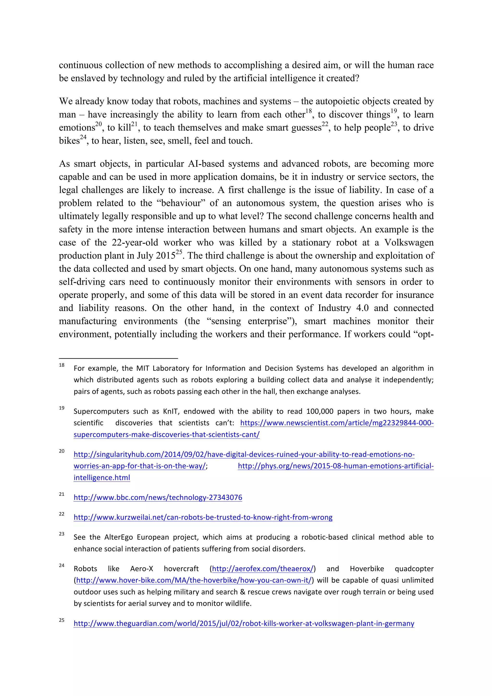 continuous collection of new methods to accomplishing a desired aim, or will the human race
be enslaved by technology and ruled by the artificial intelligence it created?
We already know today that robots, machines and systems – the autopoietic objects created by
man – have increasingly the ability to learn from each other18
, to discover things19
, to learn
emotions20
, to kill21
, to teach themselves and make smart guesses22
, to help people23
, to drive
bikes24
, to hear, listen, see, smell, feel and touch.
As smart objects, in particular AI-based systems and advanced robots, are becoming more
capable and can be used in more application domains, be it in industry or service sectors, the
legal challenges are likely to increase. A first challenge is the issue of liability. In case of a
problem related to the “behaviour” of an autonomous system, the question arises who is
ultimately legally responsible and up to what level? The second challenge concerns health and
safety in the more intense interaction between humans and smart objects. An example is the
case of the 22-year-old worker who was killed by a stationary robot at a Volkswagen
production plant in July 201525
. The third challenge is about the ownership and exploitation of
the data collected and used by smart objects. On one hand, many autonomous systems such as
self-driving cars need to continuously monitor their environments with sensors in order to
operate properly, and some of this data will be stored in an event data recorder for insurance
and liability reasons. On the other hand, in the context of Industry 4.0 and connected
manufacturing environments (the “sensing enterprise”), smart machines monitor their
environment, potentially including the workers and their performance. If workers could “opt-
																																																													
18
		 For	 example,	 the	 MIT	 Laboratory	 for	 Information	 and	 Decision	 Systems	 has	 developed	 an	 algorithm	 in	
which	 distributed	 agents	 such	 as	 robots	 exploring	 a	 building	 collect	 data	 and	 analyse	 it	 independently;	
pairs	of	agents,	such	as	robots	passing	each	other	in	the	hall,	then	exchange	analyses.		
19
		 Supercomputers	 such	 as	 KnIT,	 endowed	 with	 the	 ability	 to	 read	 100,000	 papers	 in	 two	 hours,	 make	
scientific	 	 discoveries	 that	 scientists	 can’t:	 https://www.newscientist.com/article/mg22329844-000-
supercomputers-make-discoveries-that-scientists-cant/		
20
		 http://singularityhub.com/2014/09/02/have-digital-devices-ruined-your-ability-to-read-emotions-no-
worries-an-app-for-that-is-on-the-way/;	 http://phys.org/news/2015-08-human-emotions-artificial-
intelligence.html		
21
		 http://www.bbc.com/news/technology-27343076		
22
		 http://www.kurzweilai.net/can-robots-be-trusted-to-know-right-from-wrong		
23
		 See	 the	 AlterEgo	 European	 project,	 which	 aims	 at	 producing	 a	 robotic-based	 clinical	 method	 able	 to	
enhance	social	interaction	of	patients	suffering	from	social	disorders.		
24
		 Robots	 like	 Aero-X	 hovercraft	 (http://aerofex.com/theaerox/)	 and	 Hoverbike	 quadcopter	
(http://www.hover-bike.com/MA/the-hoverbike/how-you-can-own-it/)	will	be	capable	of	quasi	unlimited	
outdoor	uses	such	as	helping	military	and	search	&	rescue	crews	navigate	over	rough	terrain	or	being	used	
by	scientists	for	aerial	survey	and	to	monitor	wildlife.		
25
		 http://www.theguardian.com/world/2015/jul/02/robot-kills-worker-at-volkswagen-plant-in-germany		
 