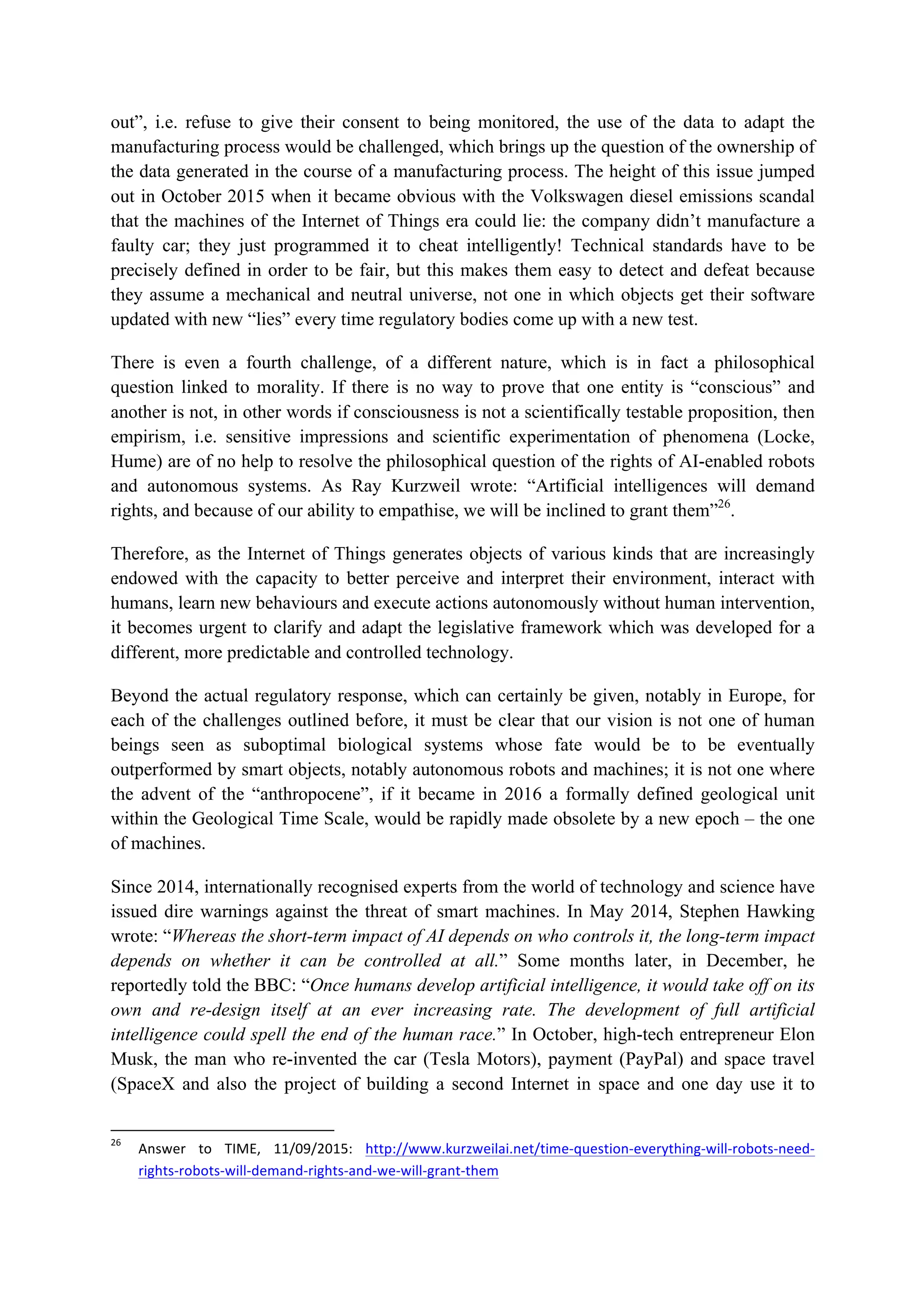 out”, i.e. refuse to give their consent to being monitored, the use of the data to adapt the
manufacturing process would be challenged, which brings up the question of the ownership of
the data generated in the course of a manufacturing process. The height of this issue jumped
out in October 2015 when it became obvious with the Volkswagen diesel emissions scandal
that the machines of the Internet of Things era could lie: the company didn’t manufacture a
faulty car; they just programmed it to cheat intelligently! Technical standards have to be
precisely defined in order to be fair, but this makes them easy to detect and defeat because
they assume a mechanical and neutral universe, not one in which objects get their software
updated with new “lies” every time regulatory bodies come up with a new test.
There is even a fourth challenge, of a different nature, which is in fact a philosophical
question linked to morality. If there is no way to prove that one entity is “conscious” and
another is not, in other words if consciousness is not a scientifically testable proposition, then
empirism, i.e. sensitive impressions and scientific experimentation of phenomena (Locke,
Hume) are of no help to resolve the philosophical question of the rights of AI-enabled robots
and autonomous systems. As Ray Kurzweil wrote: “Artificial intelligences will demand
rights, and because of our ability to empathise, we will be inclined to grant them”26
.
Therefore, as the Internet of Things generates objects of various kinds that are increasingly
endowed with the capacity to better perceive and interpret their environment, interact with
humans, learn new behaviours and execute actions autonomously without human intervention,
it becomes urgent to clarify and adapt the legislative framework which was developed for a
different, more predictable and controlled technology.
Beyond the actual regulatory response, which can certainly be given, notably in Europe, for
each of the challenges outlined before, it must be clear that our vision is not one of human
beings seen as suboptimal biological systems whose fate would be to be eventually
outperformed by smart objects, notably autonomous robots and machines; it is not one where
the advent of the “anthropocene”, if it became in 2016 a formally defined geological unit
within the Geological Time Scale, would be rapidly made obsolete by a new epoch – the one
of machines.
Since 2014, internationally recognised experts from the world of technology and science have
issued dire warnings against the threat of smart machines. In May 2014, Stephen Hawking
wrote: “Whereas the short-term impact of AI depends on who controls it, the long-term impact
depends on whether it can be controlled at all.” Some months later, in December, he
reportedly told the BBC: “Once humans develop artificial intelligence, it would take off on its
own and re-design itself at an ever increasing rate. The development of full artificial
intelligence could spell the end of the human race.” In October, high-tech entrepreneur Elon
Musk, the man who re-invented the car (Tesla Motors), payment (PayPal) and space travel
(SpaceX and also the project of building a second Internet in space and one day use it to
																																																													
26
		 Answer	 to	 TIME,	 11/09/2015:	 http://www.kurzweilai.net/time-question-everything-will-robots-need-
rights-robots-will-demand-rights-and-we-will-grant-them		
 
