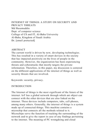 INTERNET OF THINGS: A STUDY ON SECURITY AND
PRIVACY THREATS
Md Husamuddin
Dept. of computer science
College of CS and IT, Al-Baha University
Al-Baha, Kingdom of Saudi Arabia
Dr. [email protected]
ABSTRACT
The current world is driven by new, developing technologies.
This has resulted in a variety of smart devices in the society
that has impacted positively on the lives of people in the
community. However, the organization has been experiencing
threats and cyberattacks that mostly targets the private
information. Therefore, in this paper, my discussion is centered
on the different applications of the internet of things as well as
security threats that are involved.
Keywords: security, privacy.
INTRODUCTION
The Internet of things is the most significant of the future of the
internet. IoT has a global network through which ant object can
connect with the other devices that are also linked on the
internet. These devices include computers, tabs, cell phones,
among many others. Generally, the internet of things is a system
made up of connected things. This machine contains a
microchip that connects all the methods related to it.
Microchips serve the function of tracking the surrounding of the
network and to give the report in case of any findings pertaining
to the internet. The meaning of PC wrongdoing and cloud
 