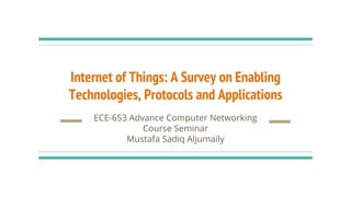 Internet of Things: A Survey on Enabling
Technologies, Protocols and Applications
ECE-653 Advance Computer Networking
Course Seminar
Mustafa Sadiq Aljumaily
 