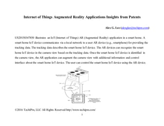 ©2016 TechIPm, LLC All Rights Reserved http://www.techipm.com/
1
Internet of Things Augmented Reality Applications Insights from Patents
Alex G. Lee (alexglee@techipm.com)
US20150347850 illustrates an IoT (Internet of Things) AR (Augmented Reality) application in a smart home. A
smart home IoT device communicates via a local network to a user AR device (e.g., smartphone) for providing the
tracking data. The tracking data describes the smart home IoT device. The AR devices can recognize the smart
home IoT device in the camera view based on the tracking data. Once the smart home IoT device is identified in
the camera view, the AR application can augment the camera view with additional information and control
interface about the smart home IoT device. The user can controlthe smart home IoT device using the AR device.
 