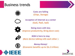 Business trends 
Costs are falling 
(Chips, Storage) 
Acception of Internet as a center 
(SaaS, PaaS, IaaS) 
Doing more with less 
(Improve productivity, Bring down cost) 
M2M is here to stay 
(More device talking with each other ) 
Money-Honey! 
(Economic benefits up-to $6.2 trillion) 
 
