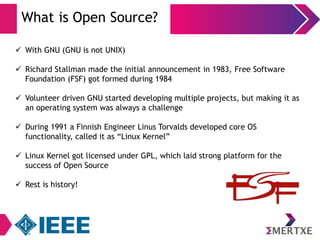 What is Open Source? 
 With GNU (GNU is not UNIX) 
 Richard Stallman made the initial announcement in 1983, Free Software 
Foundation (FSF) got formed during 1984 
 Volunteer driven GNU started developing multiple projects, but making it as 
an operating system was always a challenge 
 During 1991 a Finnish Engineer Linus Torvalds developed core OS 
functionality, called it as “Linux Kernel” 
 Linux Kernel got licensed under GPL, which laid strong platform for the 
success of Open Source 
 Rest is history! 
 