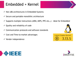 Embedded + Kernel 
 Non x86 architectures in Embedded Systems 
 Secure and portable monolithic architecture 
 Supports multiple instructions (ARM, MIPS, PPC etc…) – ideal for Embedded 
 Quality and reliability of code 
 Communication protocols and software standards 
 Cost and Time-to-market advantages 
 Vendor independence 
 