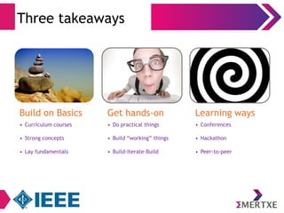 Three takeaways 
Build on Basics 
• Curriculum courses 
• Strong concepts 
• Lay fundamentals 
Get hands-on 
• Do practical things 
• Build “working” things 
• Build-Iterate-Build 
Learning ways 
• Conferences 
• Hackathon 
• Peer-to-peer 
 