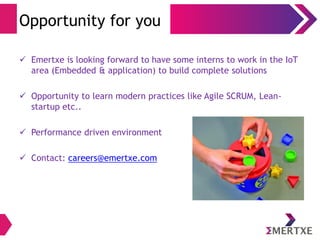 Opportunity for you 
 Emertxe is looking forward to have some interns to work in the IoT 
area (Embedded & application) to build complete solutions 
 Opportunity to learn modern practices like Agile SCRUM, Lean-startup 
etc.. 
 Performance driven environment 
 Contact: careers@emertxe.com 
 