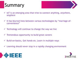 Summary 
 IoT is an emerging area that tries to connect anything, anywhere, 
anyplace 
 It has blurred lines between various technologies by “marriage-of-convenience” 
 Technology will continue to change the way we live 
 Tremendous opportunity to build great careers 
 Build-on-basics, Get hands-on, Learn in multiple ways 
 Learning should never stop in a rapidly changing environment 
 