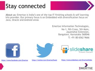 Stay connected 
About us: Emertxe is India’s one of the top IT finishing schools & self learning 
kits provider. Our primary focus is on Embedded with diversification focus on 
Java, Oracle and Android areas 
Emertxe Information Technologies, 
No-1, 9th Cross, 5th Main, 
Jayamahal Extension, 
Bangalore, Karnataka 560046 
T: +91 80 6562 9666 
https://www.facebook.com/Emertxe https://twitter.com/EmertxeTweet https://www.slideshare.net/EmertxeSlides 
 