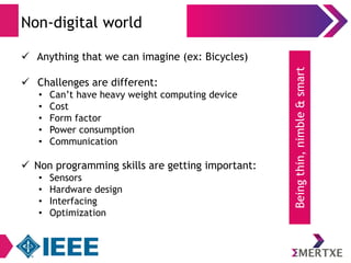 Non-digital world 
 Anything that we can imagine (ex: Bicycles) 
 Challenges are different: 
• Can’t have heavy weight computing device 
• Cost 
• Form factor 
• Power consumption 
• Communication 
 Non programming skills are getting important: 
• Sensors 
• Hardware design 
• Interfacing 
• Optimization 
Being thin, nimble & smart 
 