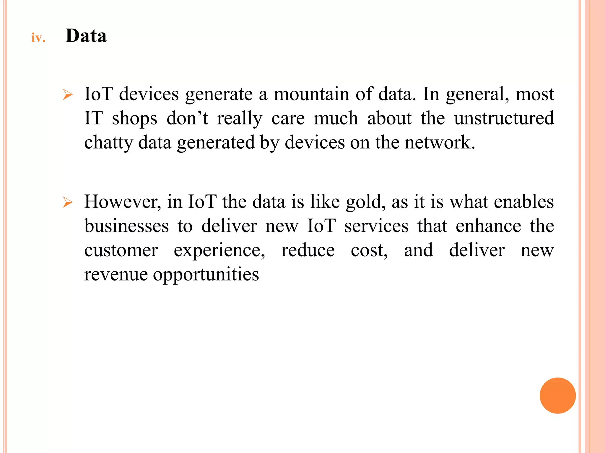 iv. Data
 IoT devices generate a mountain of data. In general, most
IT shops don’t really care much about the unstructured
chatty data generated by devices on the network.
 However, in IoT the data is like gold, as it is what enables
businesses to deliver new IoT services that enhance the
customer experience, reduce cost, and deliver new
revenue opportunities
 