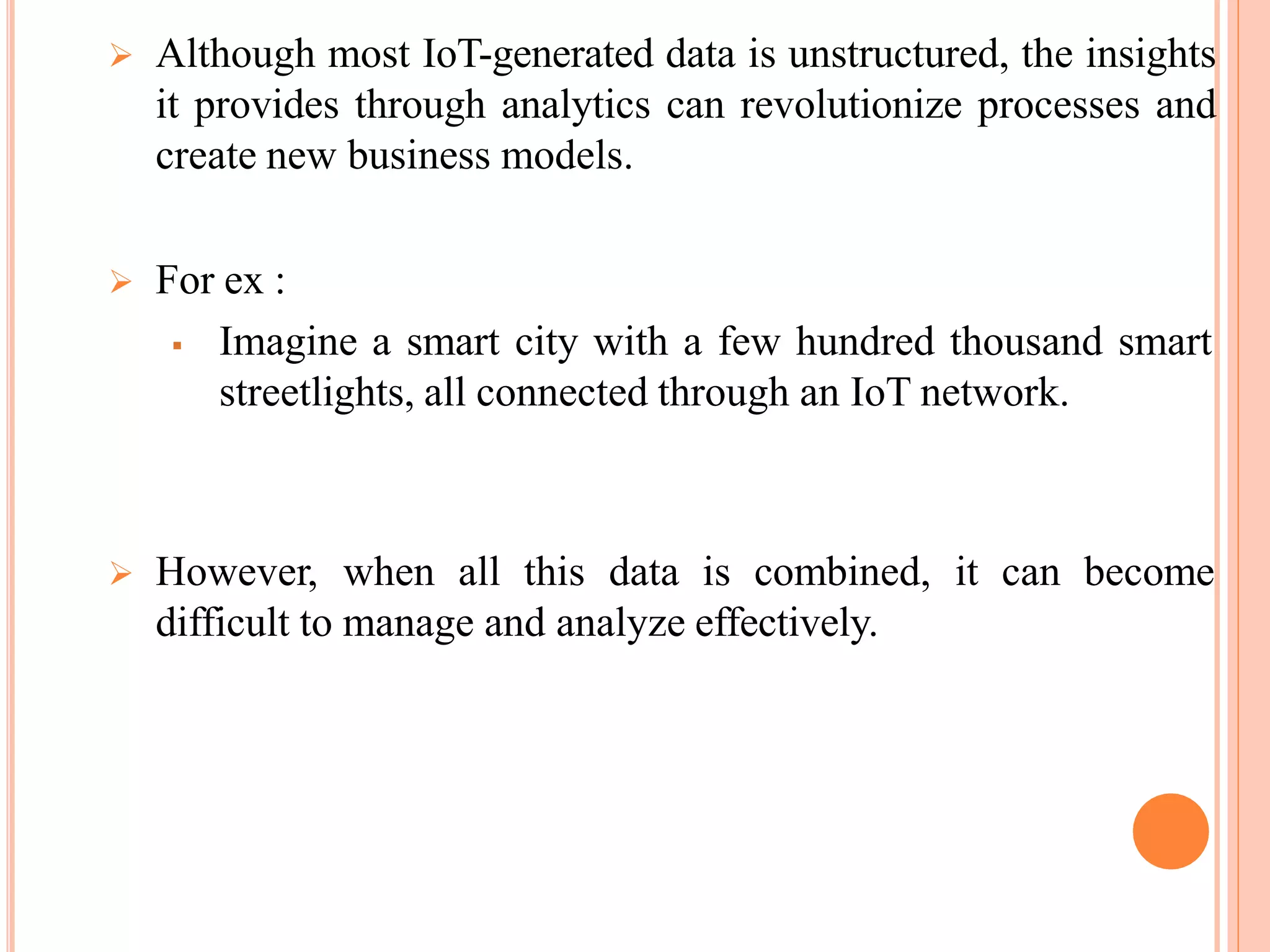  Although most IoT-generated data is unstructured, the insights
it provides through analytics can revolutionize processes and
create new business models.
 For ex :
 Imagine a smart city with a few hundred thousand smart
streetlights, all connected through an IoT network.
 However, when all this data is combined, it can become
difficult to manage and analyze effectively.
 