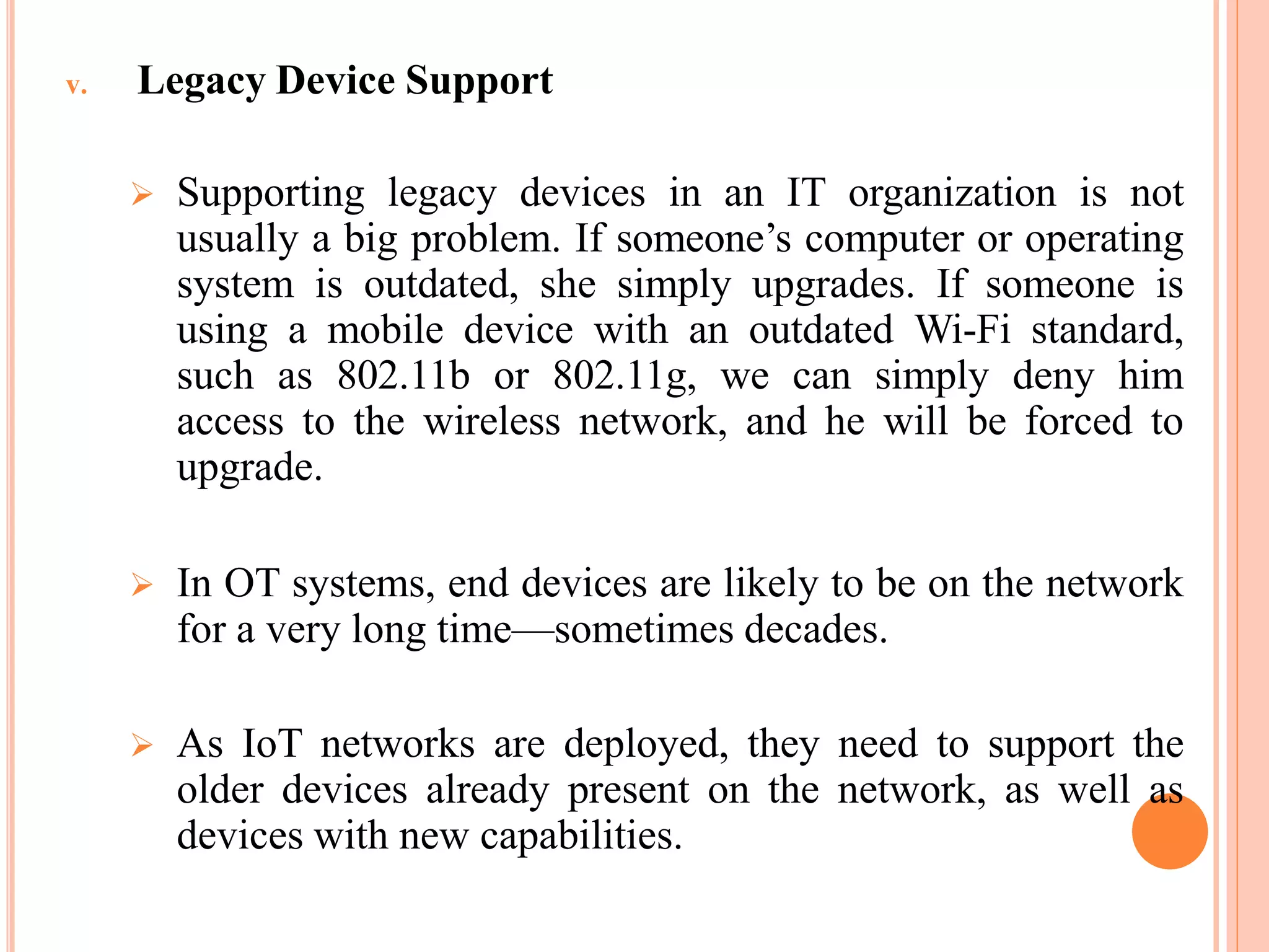 v. Legacy Device Support
 Supporting legacy devices in an IT organization is not
usually a big problem. If someone’s computer or operating
system is outdated, she simply upgrades. If someone is
using a mobile device with an outdated Wi-Fi standard,
such as 802.11b or 802.11g, we can simply deny him
access to the wireless network, and he will be forced to
upgrade.
 In OT systems, end devices are likely to be on the network
for a very long time—sometimes decades.
 As IoT networks are deployed, they need to support the
older devices already present on the network, as well as
devices with new capabilities.
 