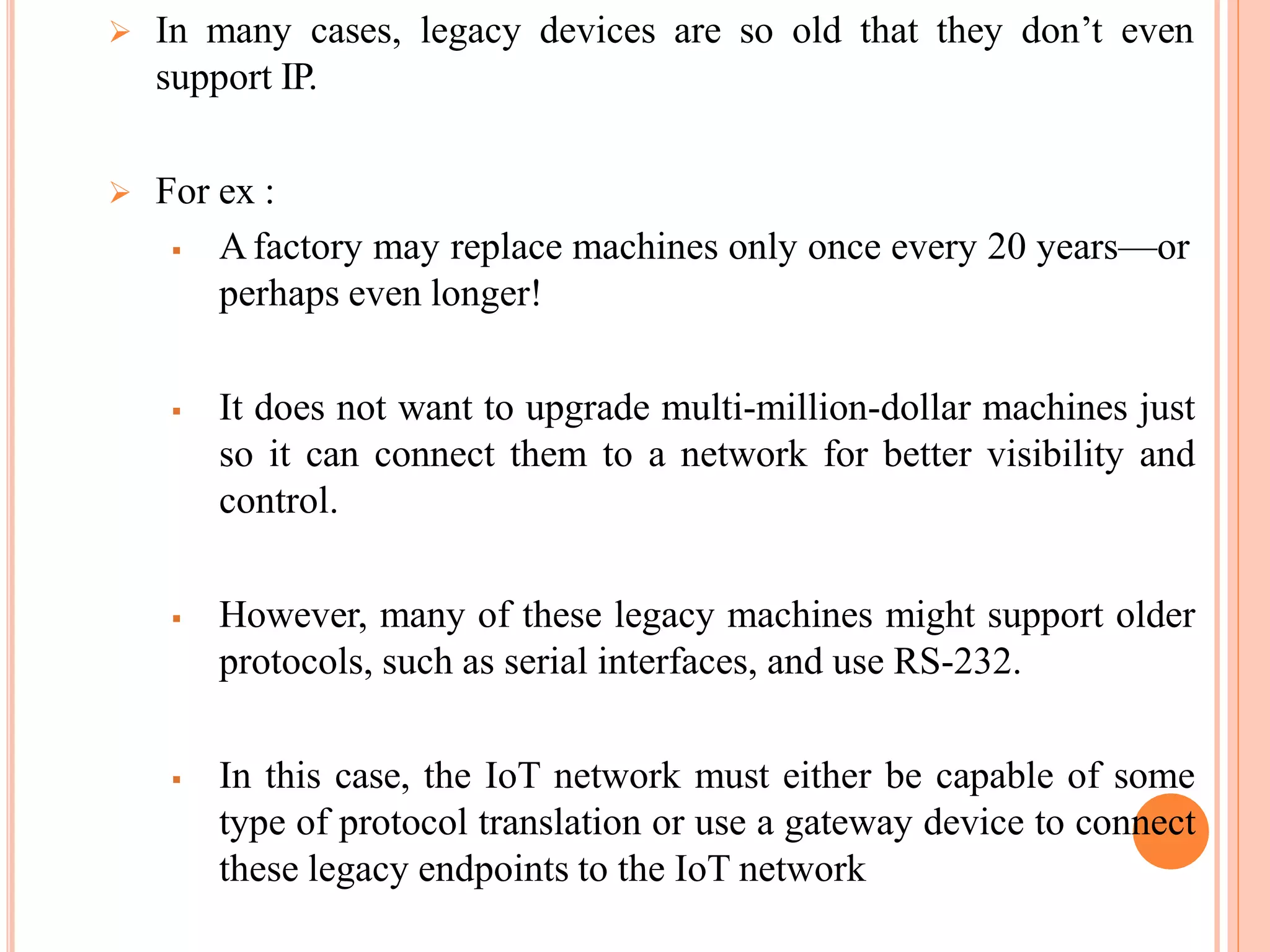  In many cases, legacy devices are so old that they don’t even
support IP.
 For ex :
 A factory may replace machines only once every 20 years—or
perhaps even longer!
 It does not want to upgrade multi-million-dollar machines just
so it can connect them to a network for better visibility and
control.
 However, many of these legacy machines might support older
protocols, such as serial interfaces, and use RS-232.
 In this case, the IoT network must either be capable of some
type of protocol translation or use a gateway device to connect
these legacy endpoints to the IoT network
 