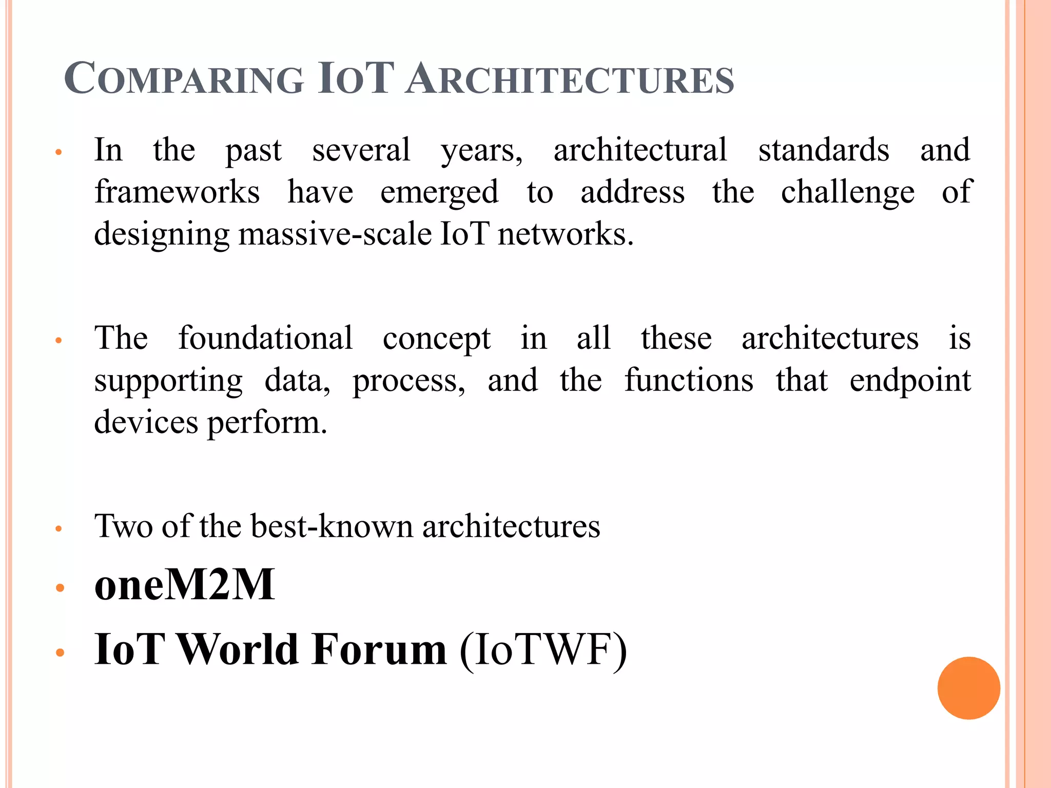 COMPARING IOT ARCHITECTURES
• In the past several years, architectural
frameworks have emerged to address the
standards and
challenge of
designing massive-scale IoT networks.
• The foundational concept in all these architectures is
supporting data, process, and the functions that endpoint
devices perform.
• Two of the best-known architectures
• oneM2M
• IoT World Forum (IoTWF)
 