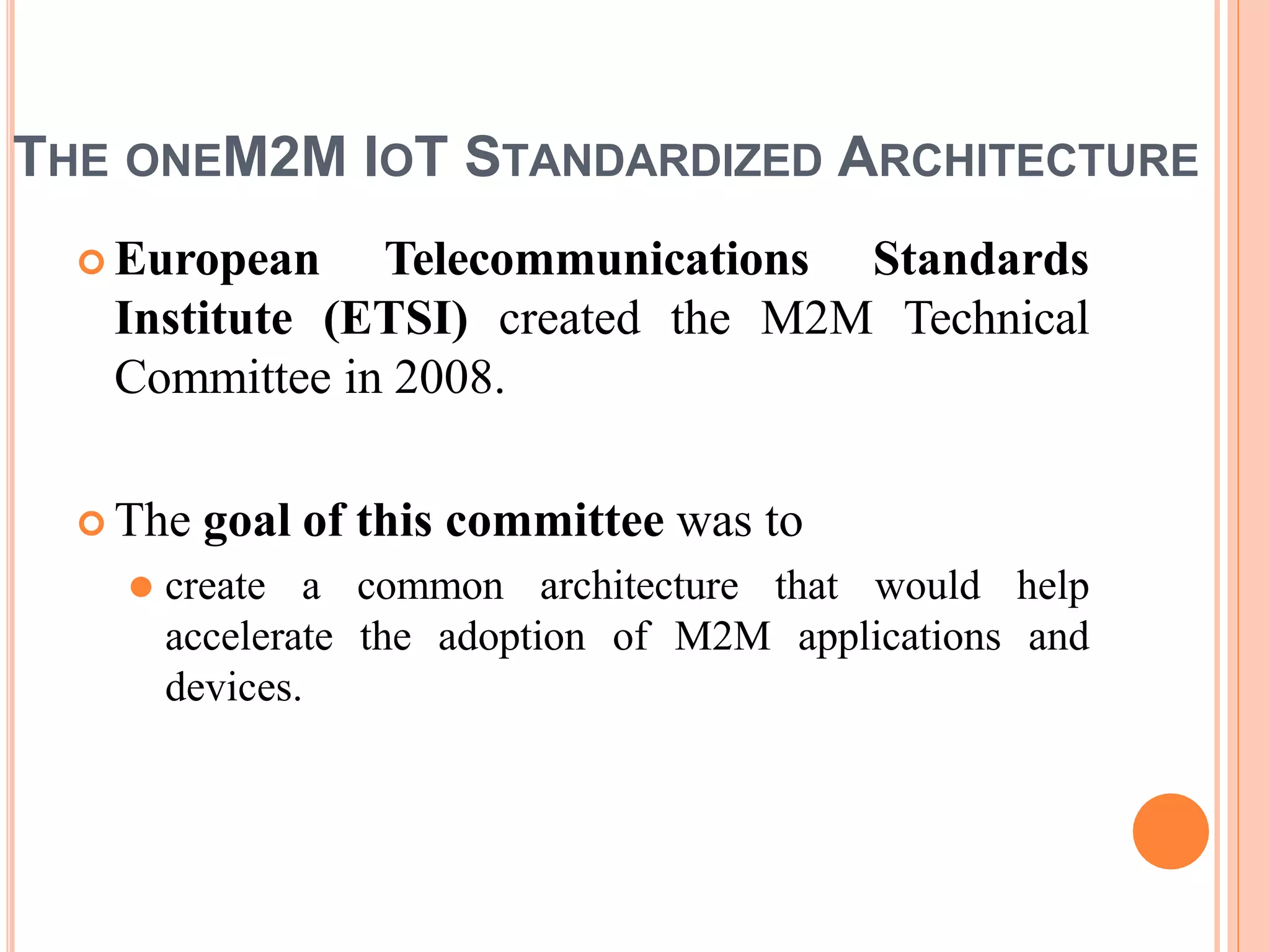 THE ONEM2M IOT STANDARDIZED ARCHITECTURE
 European Telecommunications Standards
Institute (ETSI) created the M2M Technical
Committee in 2008.
 The goal of this committee was to
⚫ create a common architecture that would help
accelerate the adoption of M2M applications and
devices.
 