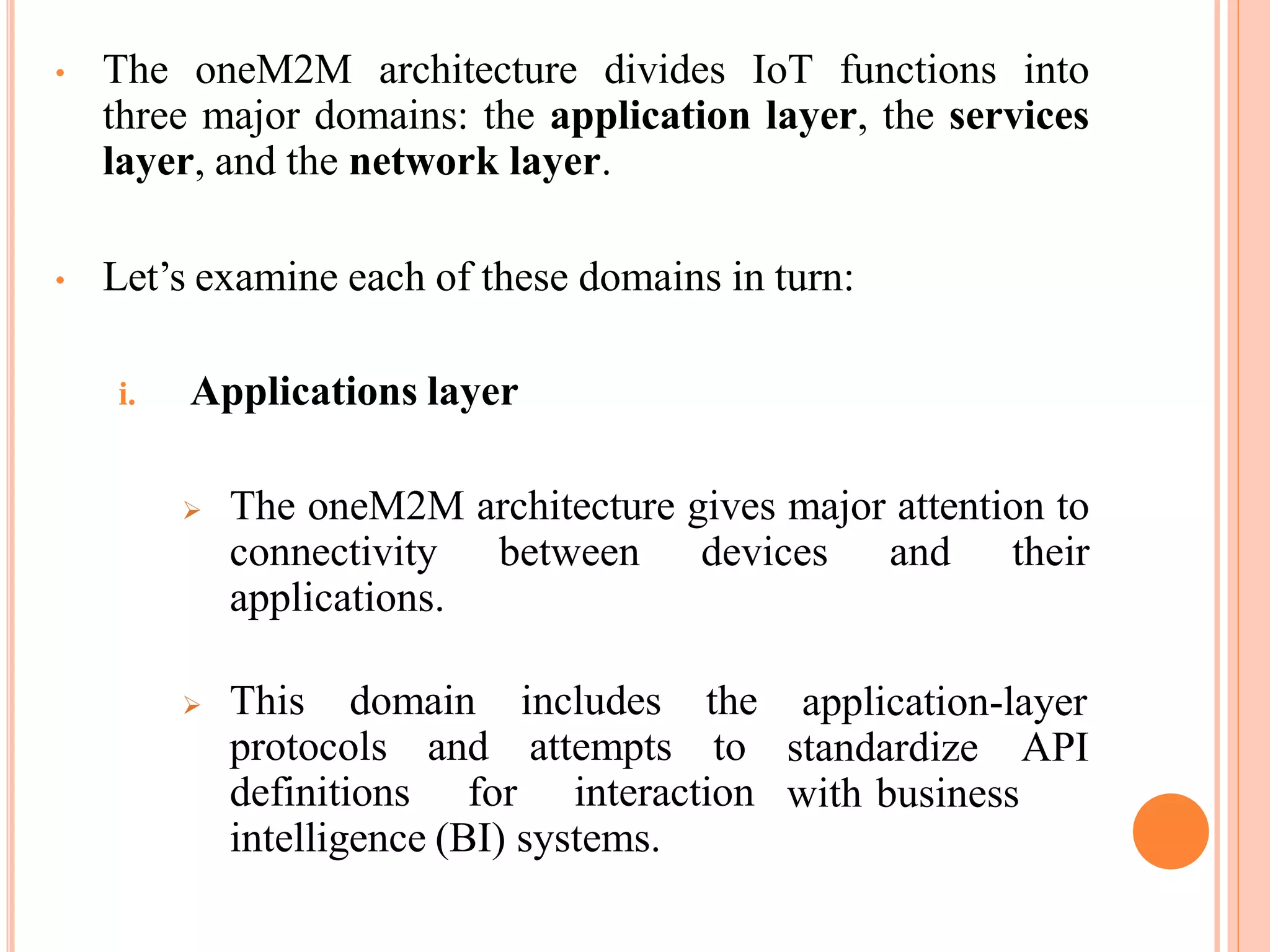 • The oneM2M architecture divides IoT functions into
three major domains: the application layer, the services
layer, and the network layer.
• Let’s examine each of these domains in turn:
i. Applications layer
 The oneM2M architecture gives major attention to
connectivity between devices and their
applications.
 This domain includes the application-layer
standardize API
with business
protocols and attempts to
definitions for interaction
intelligence (BI) systems.
 