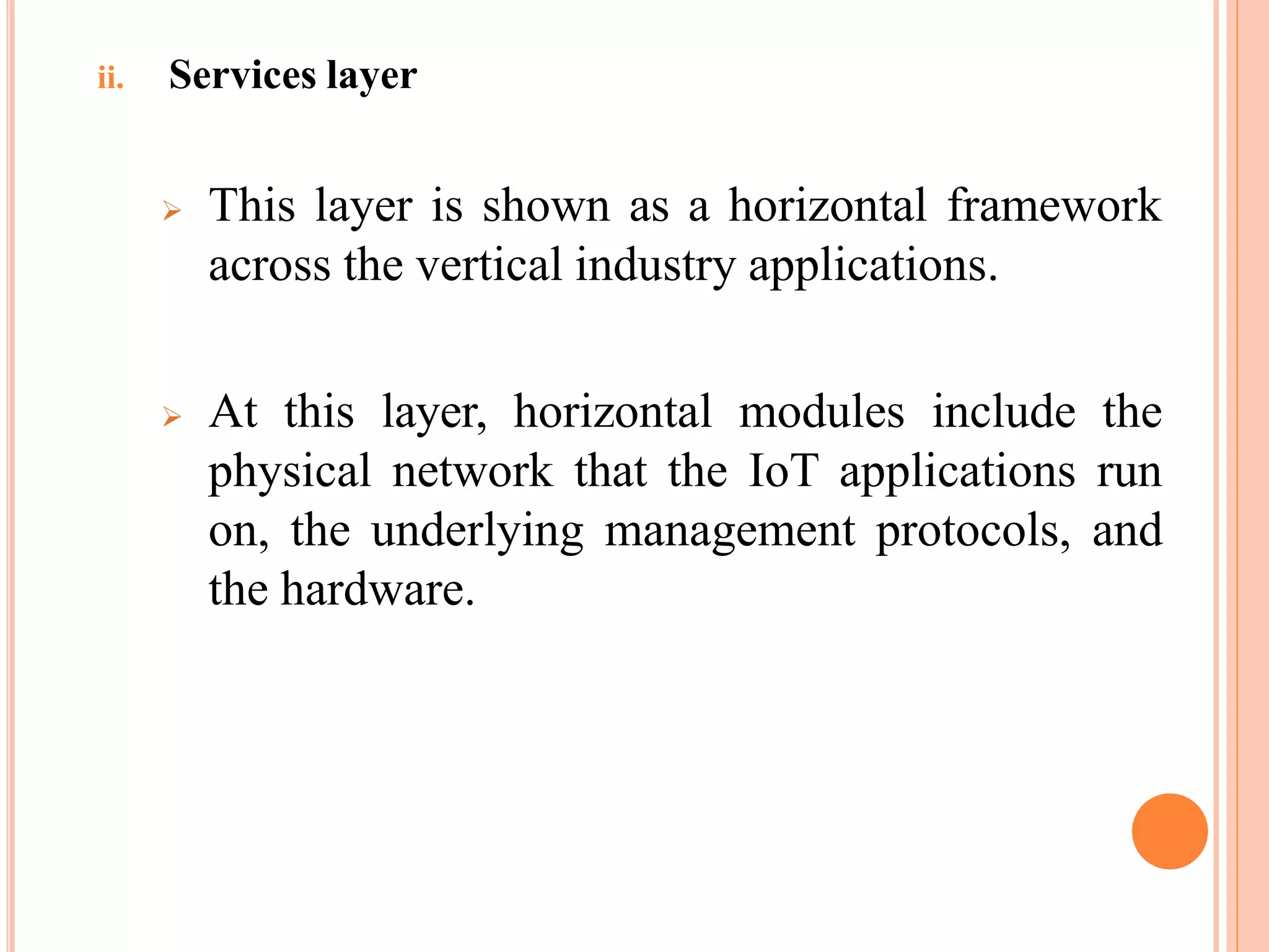 ii. Services layer
 This layer is shown as a horizontal framework
across the vertical industry applications.
 At this layer, horizontal modules include the
physical network that the IoT applications run
on, the underlying management protocols, and
the hardware.
 