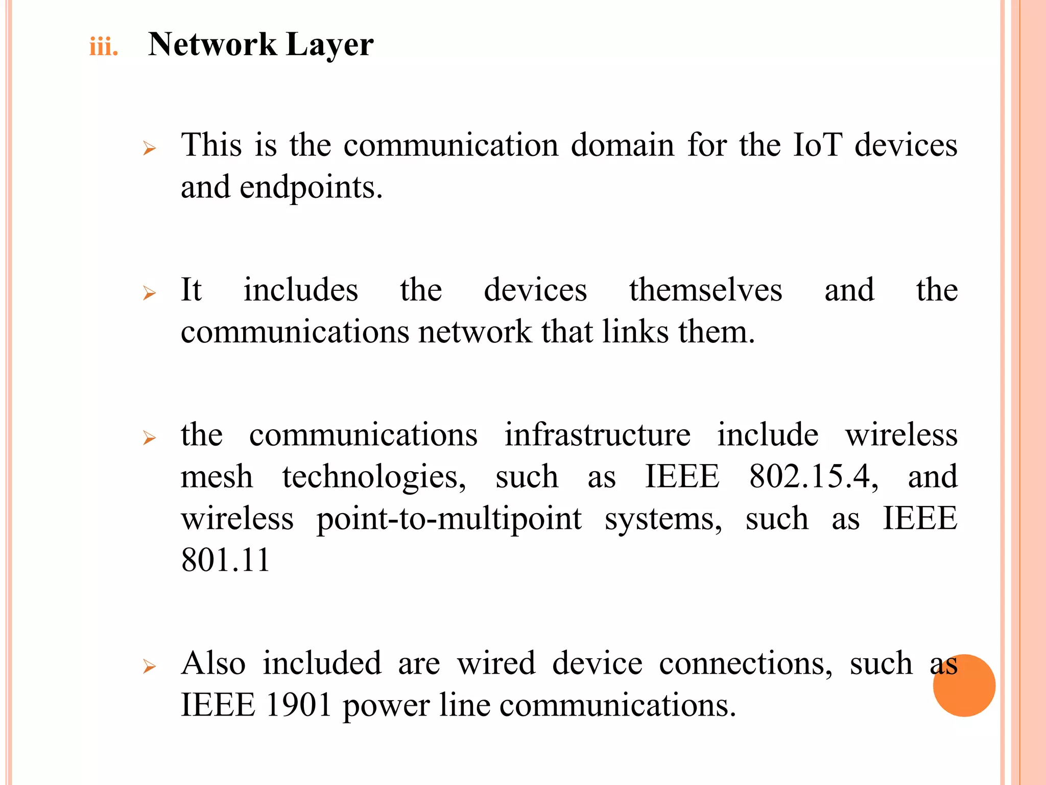 iii. Network Layer
 This is the communication domain for the IoT devices
and endpoints.
 It includes the devices themselves and the
communications network that links them.
 the communications infrastructure include wireless
mesh technologies, such as IEEE 802.15.4, and
wireless point-to-multipoint systems, such as IEEE
801.11
 Also included are wired device connections, such as
IEEE 1901 power line communications.
 
