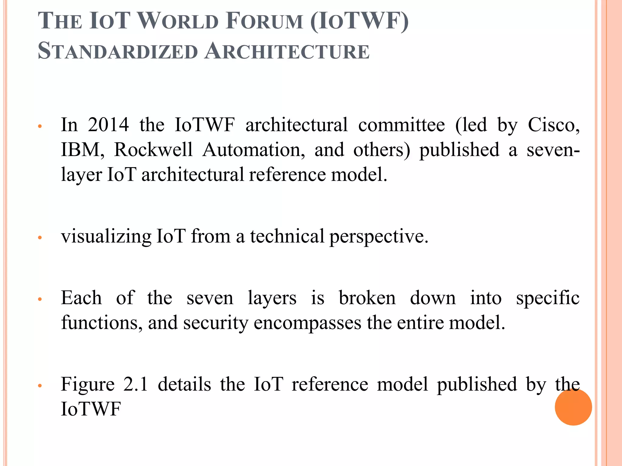 THE IOT WORLD FORUM (IOTWF)
STANDARDIZED ARCHITECTURE
• In 2014 the IoTWF architectural committee (led by Cisco,
IBM, Rockwell Automation, and others) published a seven-
layer IoT architectural reference model.
• visualizing IoT from a technical perspective.
• Each of the seven layers is broken down into specific
functions, and security encompasses the entire model.
• Figure 2.1 details the IoT reference model published by the
IoTWF
 