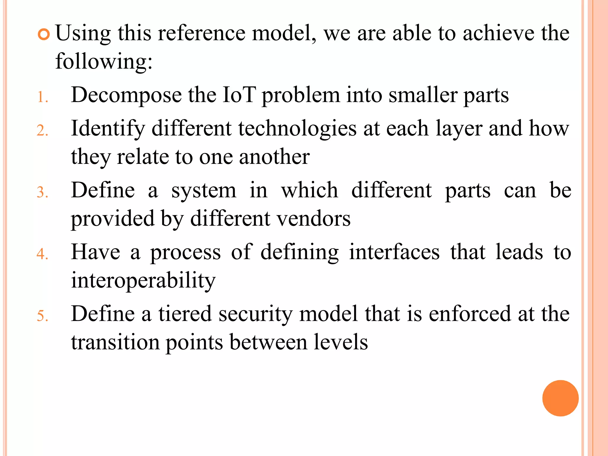  Using this reference model, we are able to achieve the
following:
1. Decompose the IoT problem into smaller parts
2. Identify different technologies at each layer and how
they relate to one another
3. Define a system in which different parts can be
provided by different vendors
4. Have a process of defining interfaces that leads to
interoperability
5. Define a tiered security model that is enforced at the
transition points between levels
 