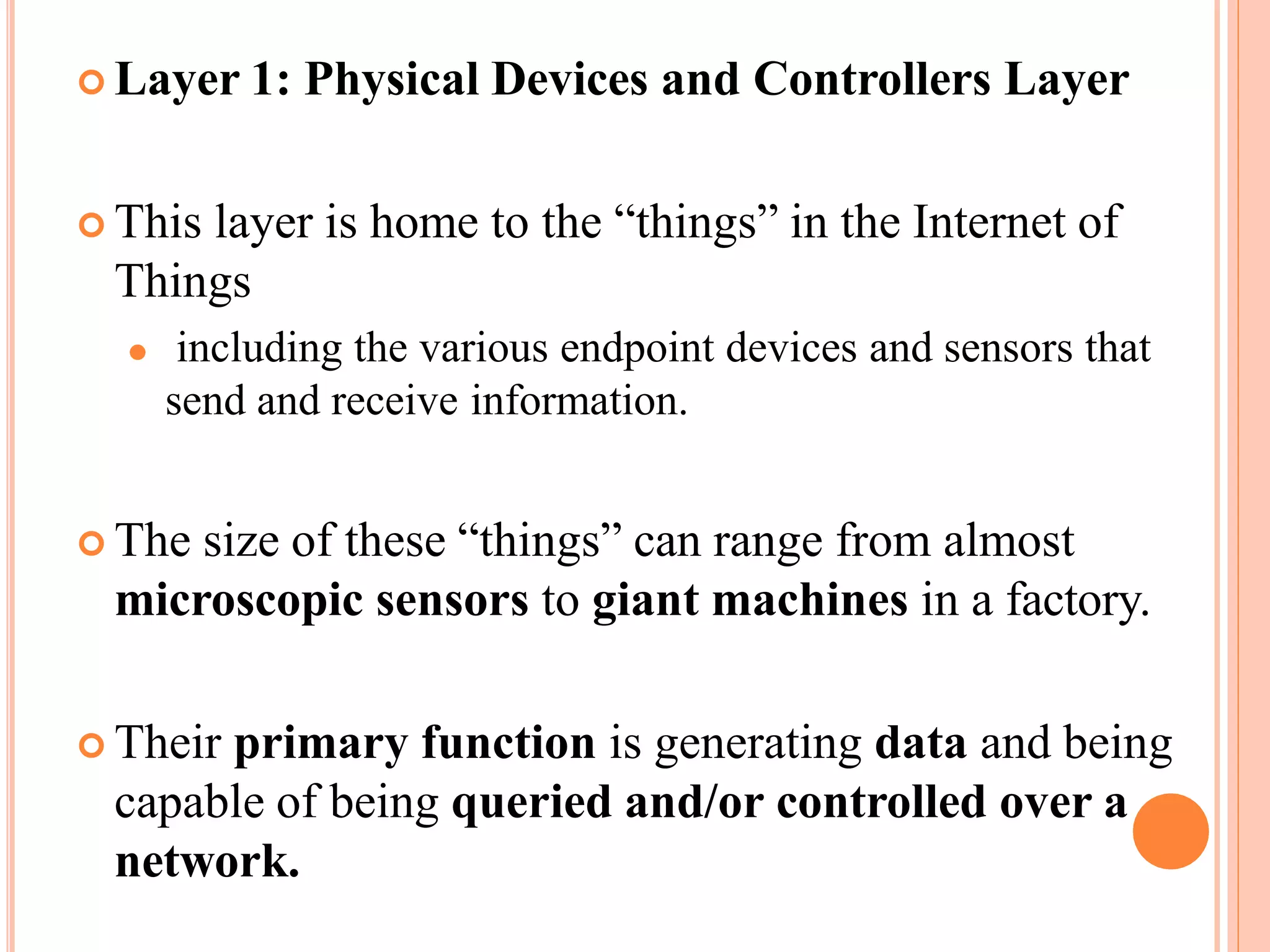  Layer 1: Physical Devices and Controllers Layer
 This layer is home to the “things” in the Internet of
Things
⚫ including the various endpoint devices and sensors that
send and receive information.
 The size of these “things” can range from almost
microscopic sensors to giant machines in a factory.
 Their primary function is generating data and being
capable of being queried and/or controlled over a
network.
 