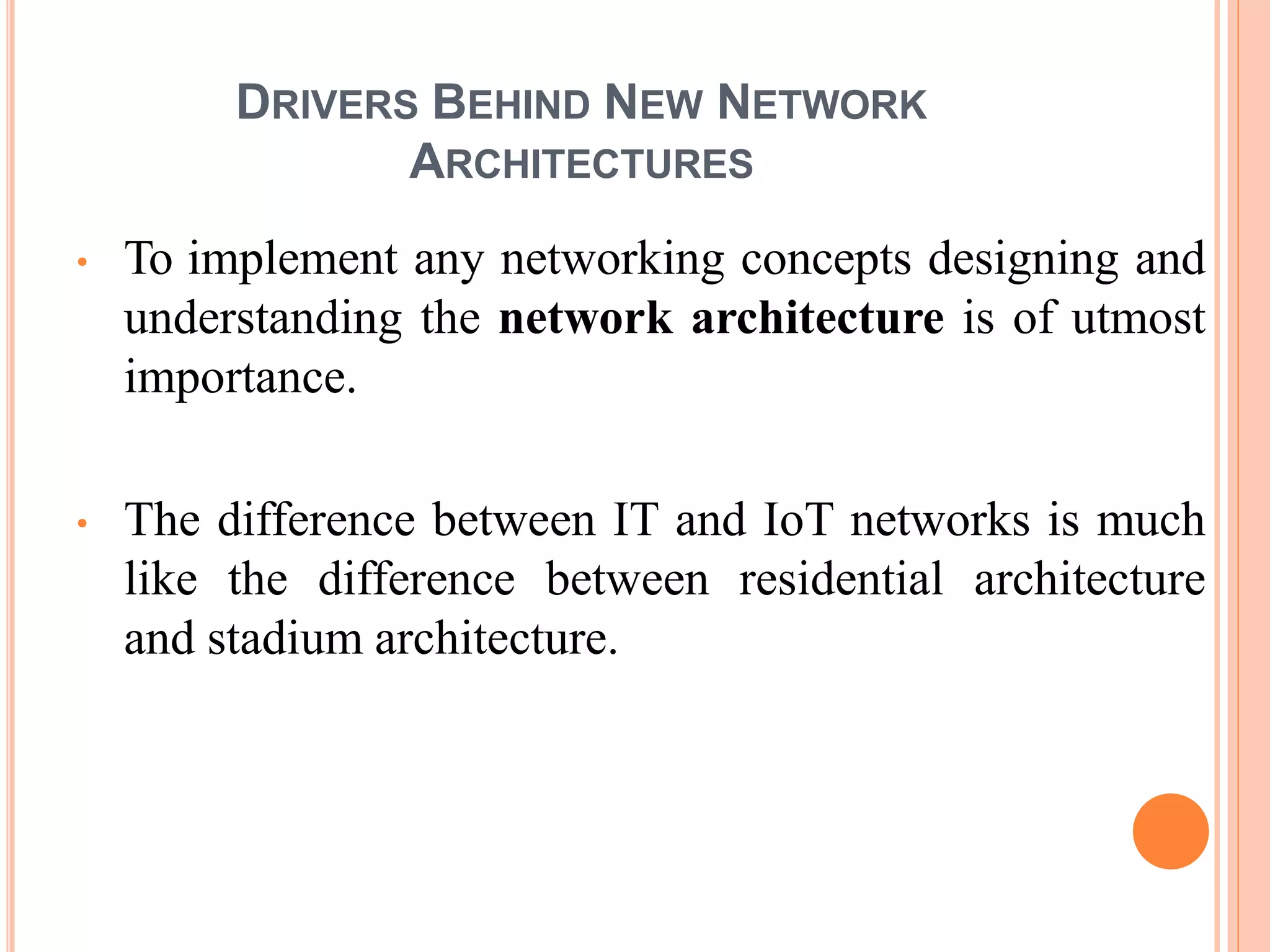 DRIVERS BEHIND NEW NETWORK
ARCHITECTURES
• To implement any networking concepts designing and
understanding the network architecture is of utmost
importance.
• The difference between IT and IoT networks is much
like the difference between residential architecture
and stadium architecture.
 