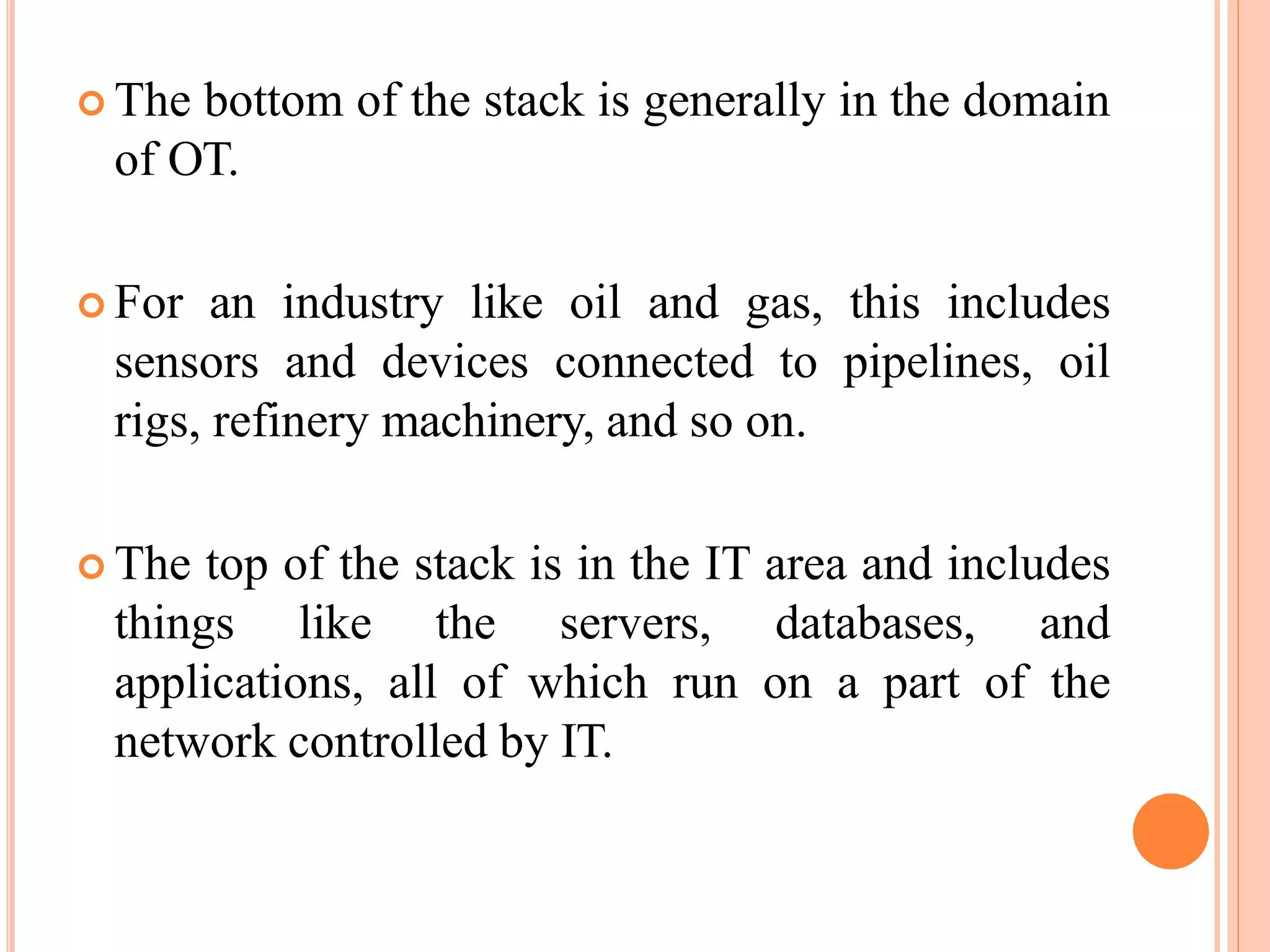  The bottom of the stack is generally in the domain
of OT.
 For an industry like oil and gas, this includes
sensors and devices connected to pipelines, oil
rigs, refinery machinery, and so on.
 The top of the stack is in the IT area and includes
things like the servers, databases, and
applications, all of which run on a part of the
network controlled by IT.
 