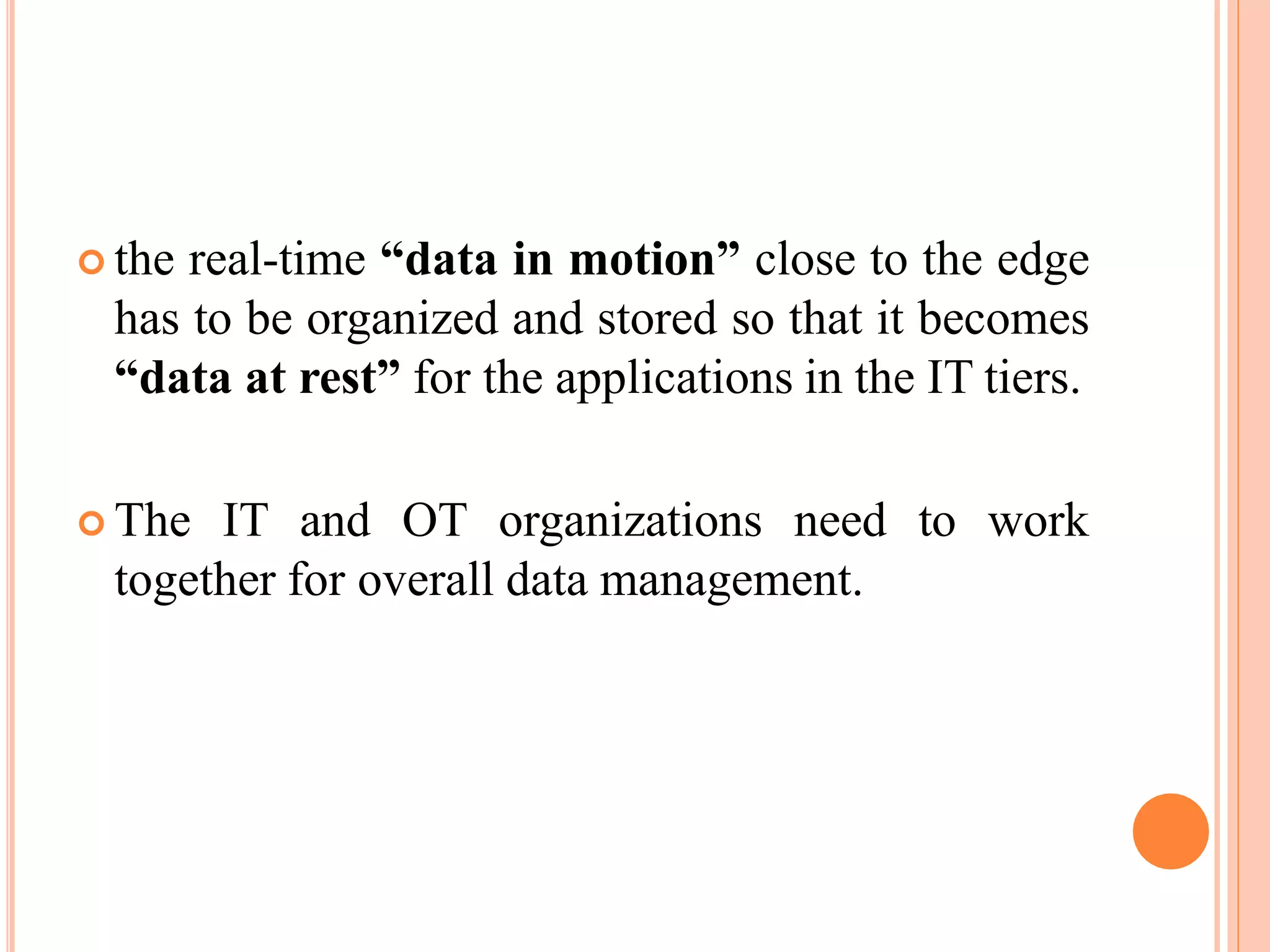  the real-time “data in motion” close to the edge
has to be organized and stored so that it becomes
“data at rest” for the applications in the IT tiers.
 The IT and OT organizations need to work
together for overall data management.
 