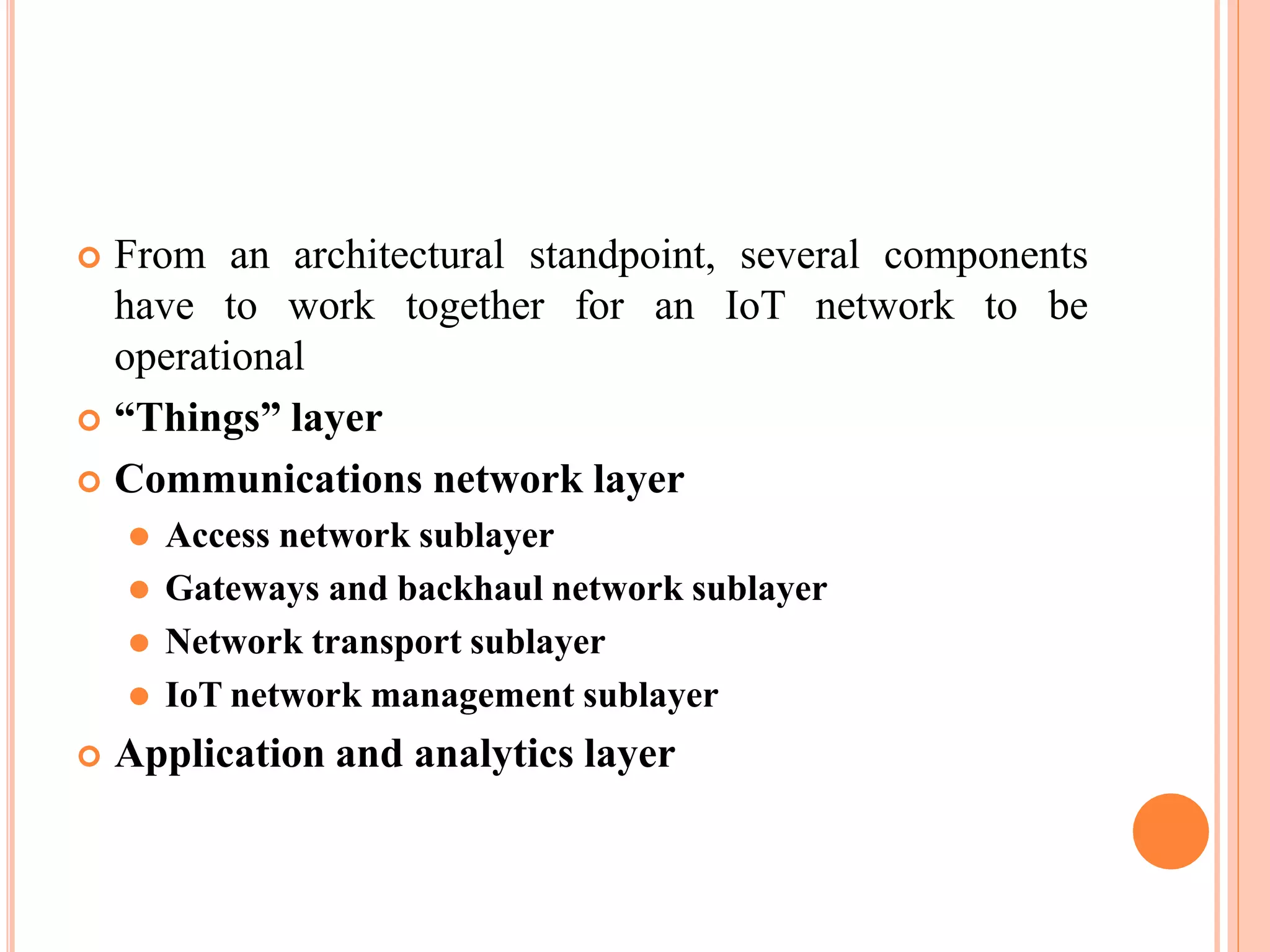  From an architectural standpoint, several components
to be
have to work together for an IoT network
operational
 “Things” layer
 Communications network layer
⚫ Access network sublayer
⚫ Gateways and backhaul network sublayer
⚫ Network transport sublayer
⚫ IoT network management sublayer
 Application and analytics layer
 