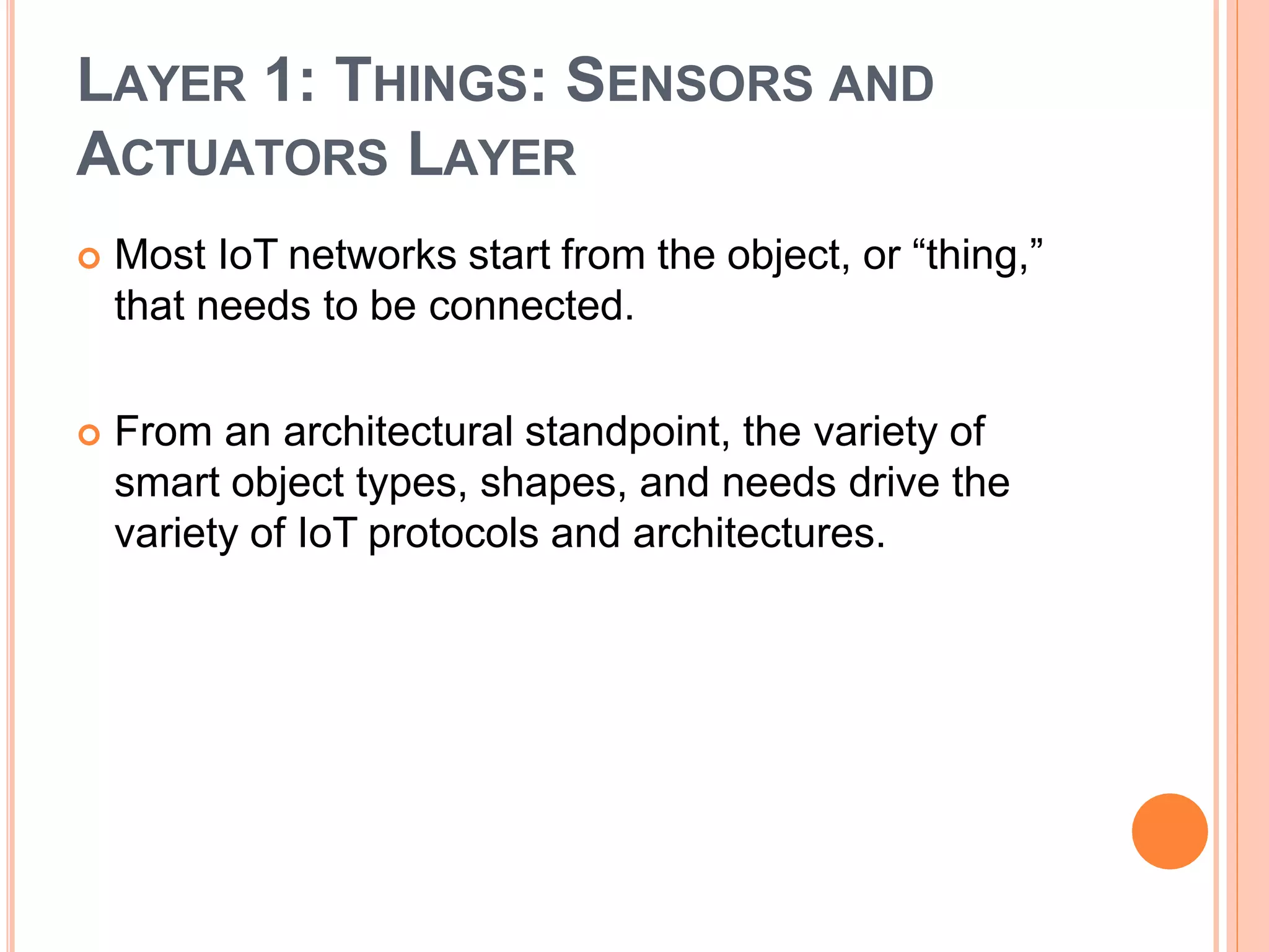 LAYER 1: THINGS: SENSORS AND
ACTUATORS LAYER
 Most IoT networks start from the object, or “thing,”
that needs to be connected.
 From an architectural standpoint, the variety of
smart object types, shapes, and needs drive the
variety of IoT protocols and architectures.
 