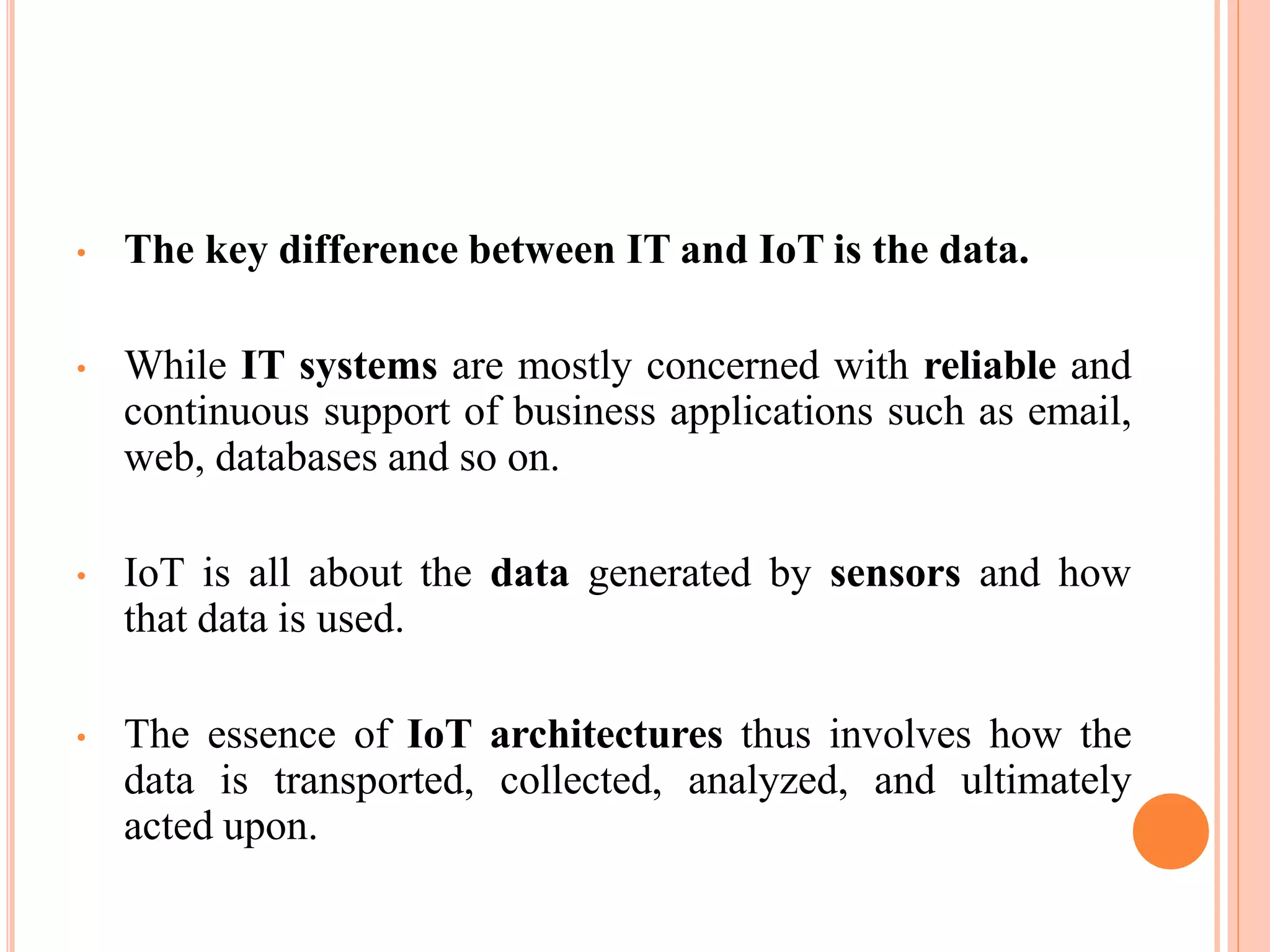 • The key difference between IT and IoT is the data.
• While IT systems are mostly concerned with reliable and
continuous support of business applications such as email,
web, databases and so on.
• IoT is all about the data generated by sensors and how
that data is used.
• The essence of IoT architectures thus involves how the
data is transported, collected, analyzed, and ultimately
acted upon.
 