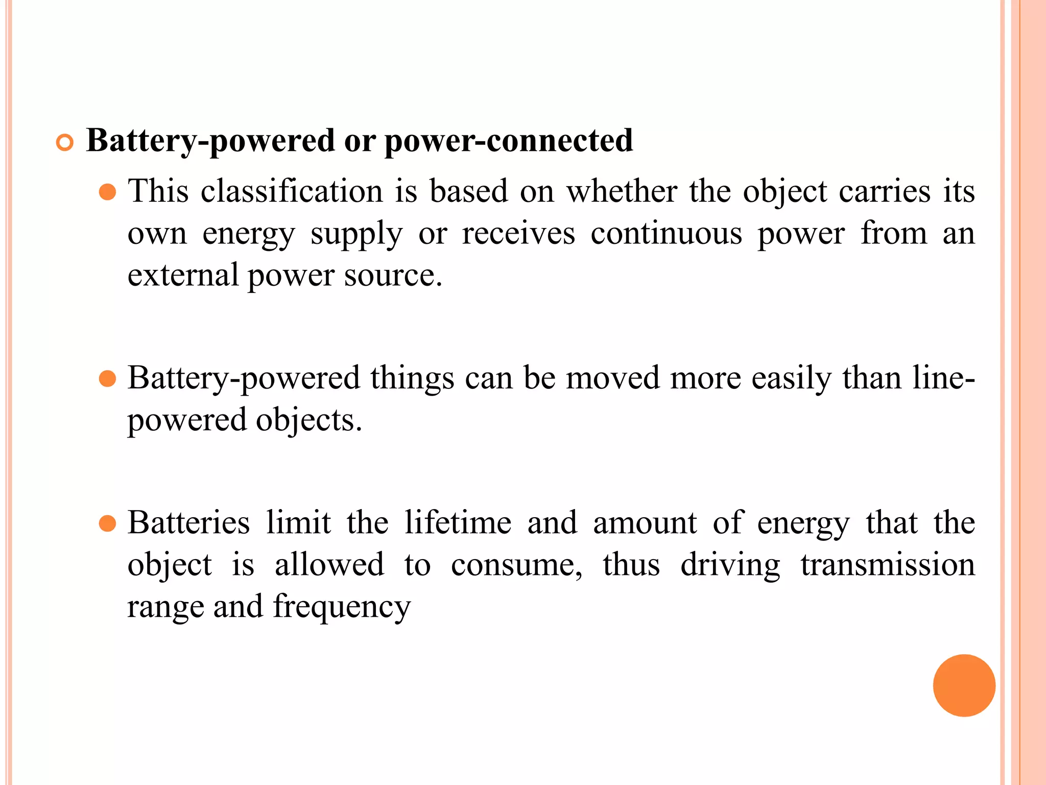  Battery-powered or power-connected
⚫ This classification is based on whether the object carries its
own energy supply or receives continuous power from an
external power source.
⚫ Battery-powered things can be moved more easily than line-
powered objects.
⚫ Batteries limit the lifetime and amount of energy that the
object is allowed to consume, thus driving transmission
range and frequency
 