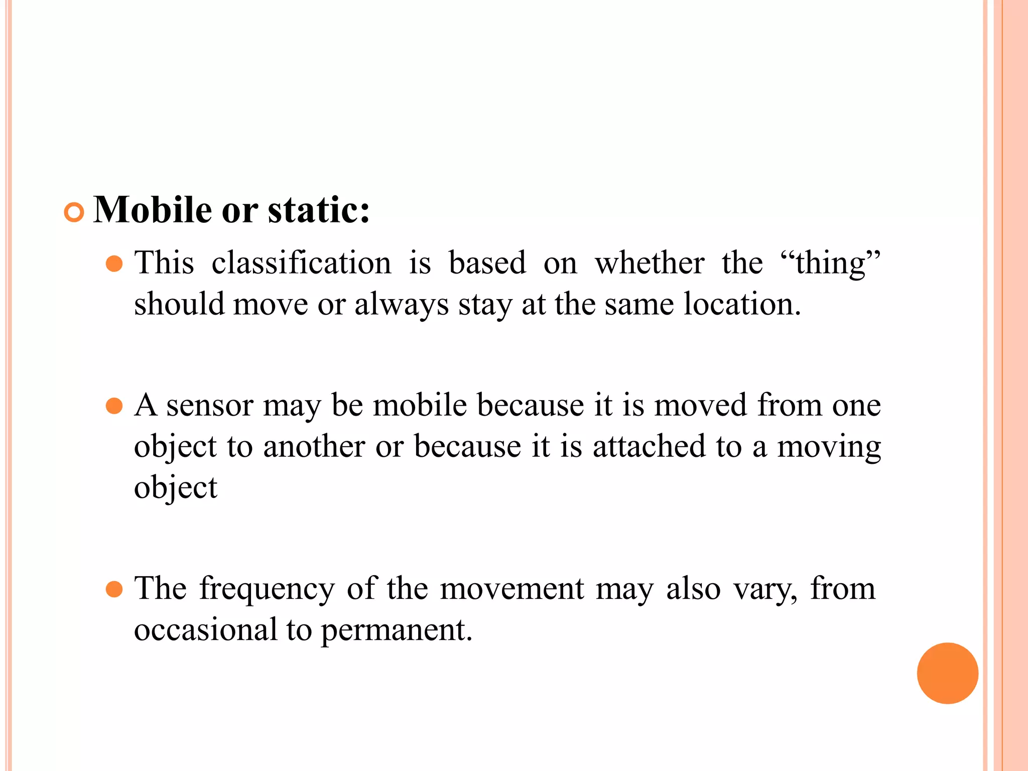  Mobile or static:
⚫ This classification is based on whether the “thing”
should move or always stay at the same location.
⚫ A sensor may be mobile because it is moved from one
object to another or because it is attached to a moving
object
⚫ The frequency of the movement may also vary, from
occasional to permanent.
 