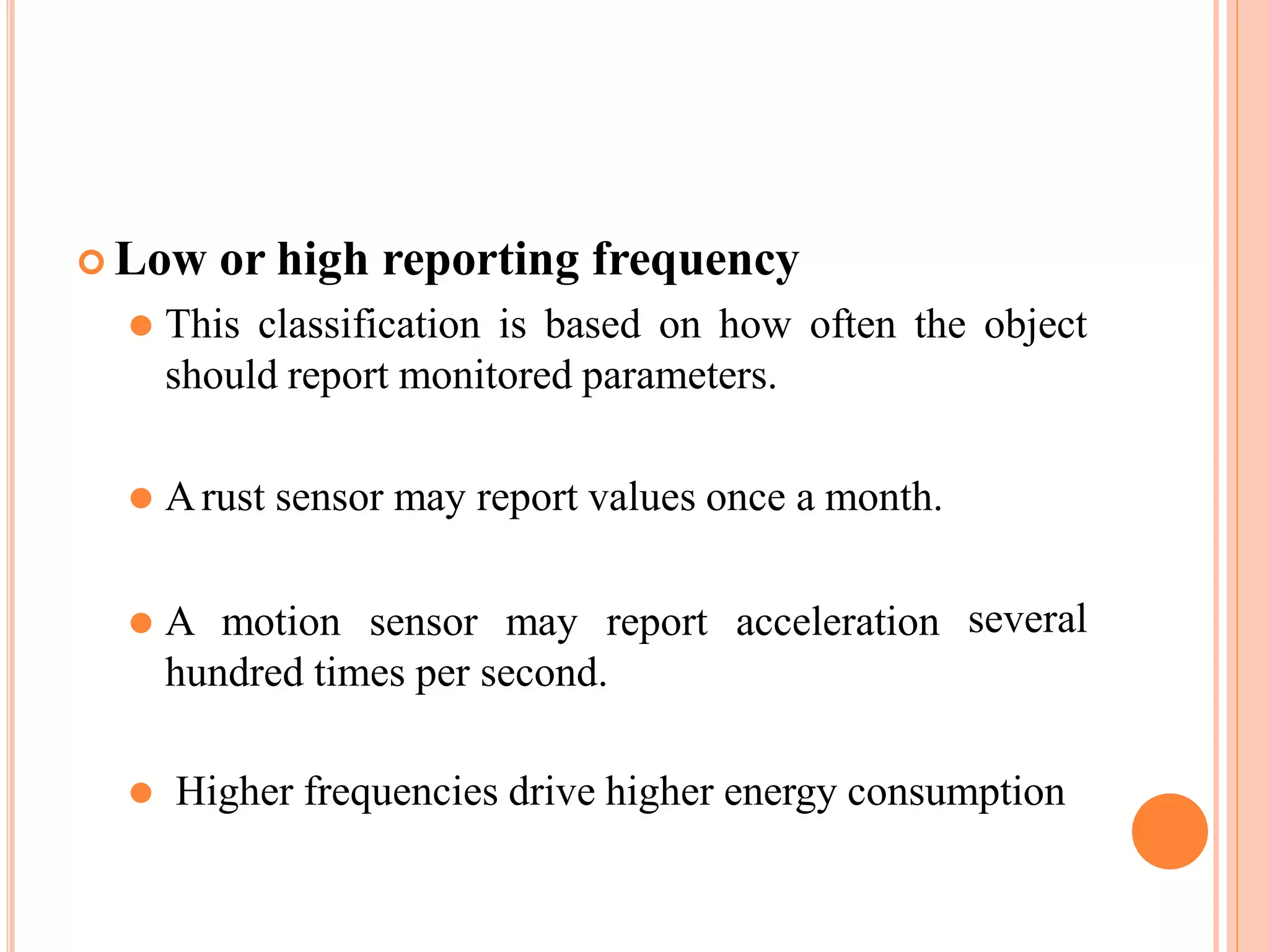  Low or high reporting frequency
⚫ This classification is based on how often the object
should report monitored parameters.
⚫ Arust sensor may report values once a month.
⚫ A motion sensor may report acceleration
hundred times per second.
several
⚫ Higher frequencies drive higher energy consumption
 