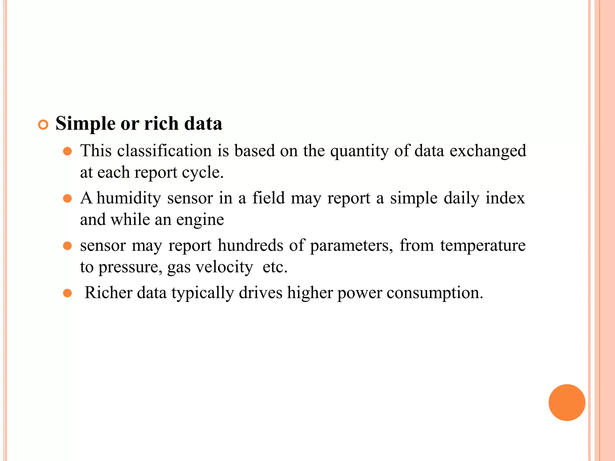  Simple or rich data
⚫ This classification is based on the quantity of data exchanged
at each report cycle.
⚫ A humidity sensor in a field may report a simple daily index
and while an engine
⚫ sensor may report hundreds of parameters, from temperature
to pressure, gas velocity etc.
⚫ Richer data typically drives higher power consumption.
 