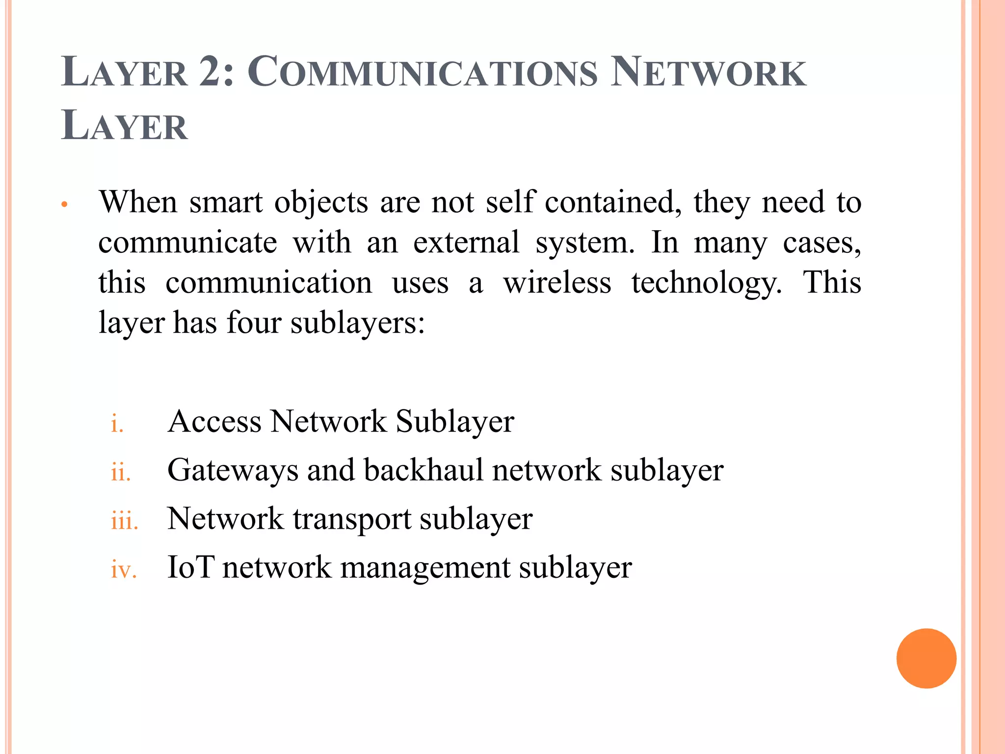 LAYER 2: COMMUNICATIONS NETWORK
LAYER
• When smart objects are not self contained, they need to
communicate with an external system. In many cases,
this communication uses a wireless technology. This
layer has four sublayers:
i. Access Network Sublayer
ii. Gateways and backhaul network sublayer
iii. Network transport sublayer
iv. IoT network management sublayer
 