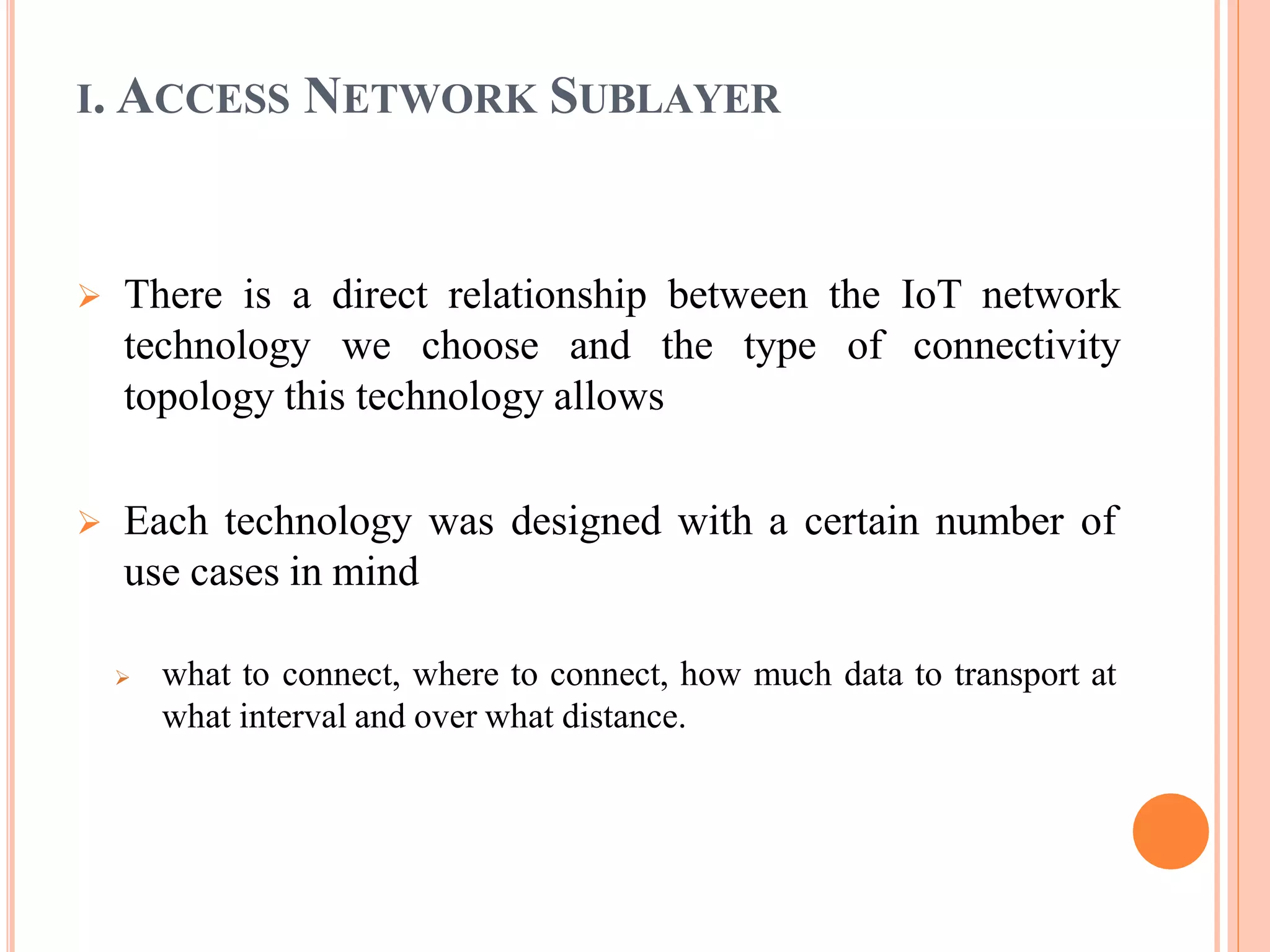 There is a direct relationship between the IoT network
technology we choose and the type of connectivity
topology this technology allows
 Each technology was designed with a certain number of
use cases in mind
 what to connect, where to connect, how much data to transport at
what interval and over what distance.
I. ACCESS NETWORK SUBLAYER
 