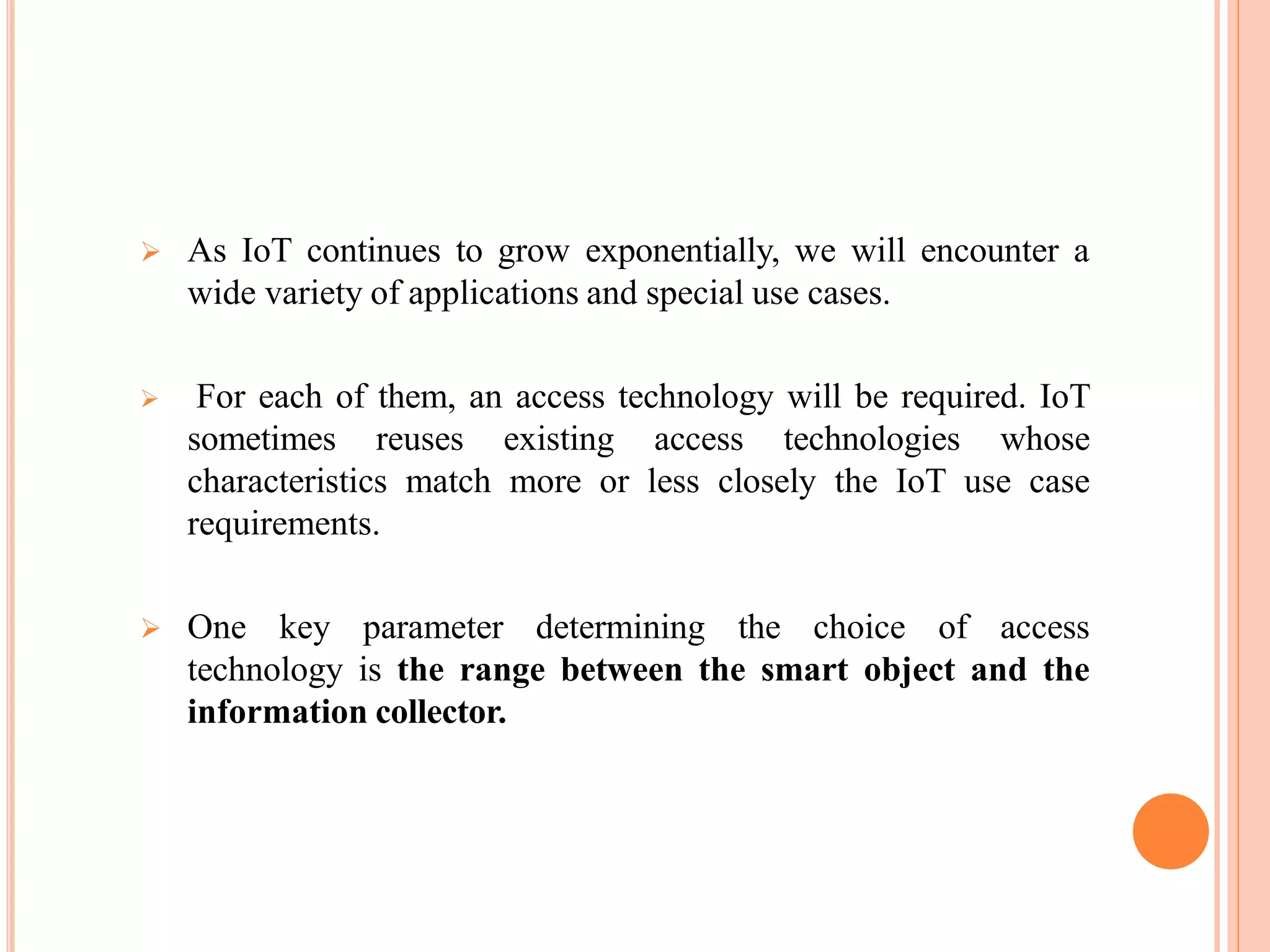  As IoT continues to grow exponentially, we will encounter a
wide variety of applications and special use cases.
 For each of them, an access technology will be required. IoT
sometimes reuses existing access technologies whose
characteristics match more or less closely the IoT use case
requirements.
 One key parameter determining the choice of access
technology is the range between the smart object and the
information collector.
 