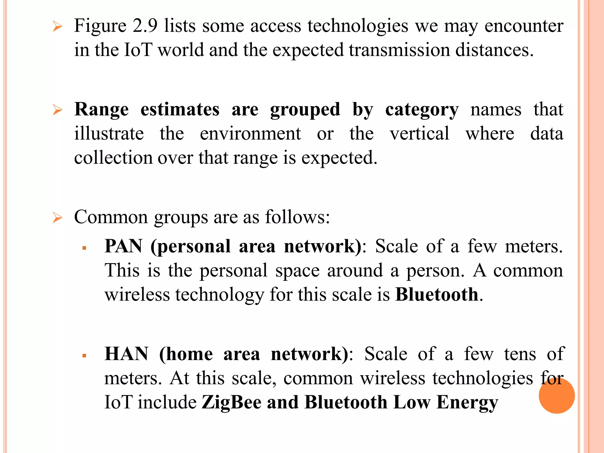  Figure 2.9 lists some access technologies we may encounter
in the IoT world and the expected transmission distances.
 Range estimates are grouped by category names that
illustrate the environment or the vertical where data
collection over that range is expected.
 Common groups are as follows:
 PAN (personal area network): Scale of a few meters.
This is the personal space around a person. A common
wireless technology for this scale is Bluetooth.
 HAN (home area network): Scale of a few tens of
meters. At this scale, common wireless technologies for
IoT include ZigBee and Bluetooth Low Energy
 