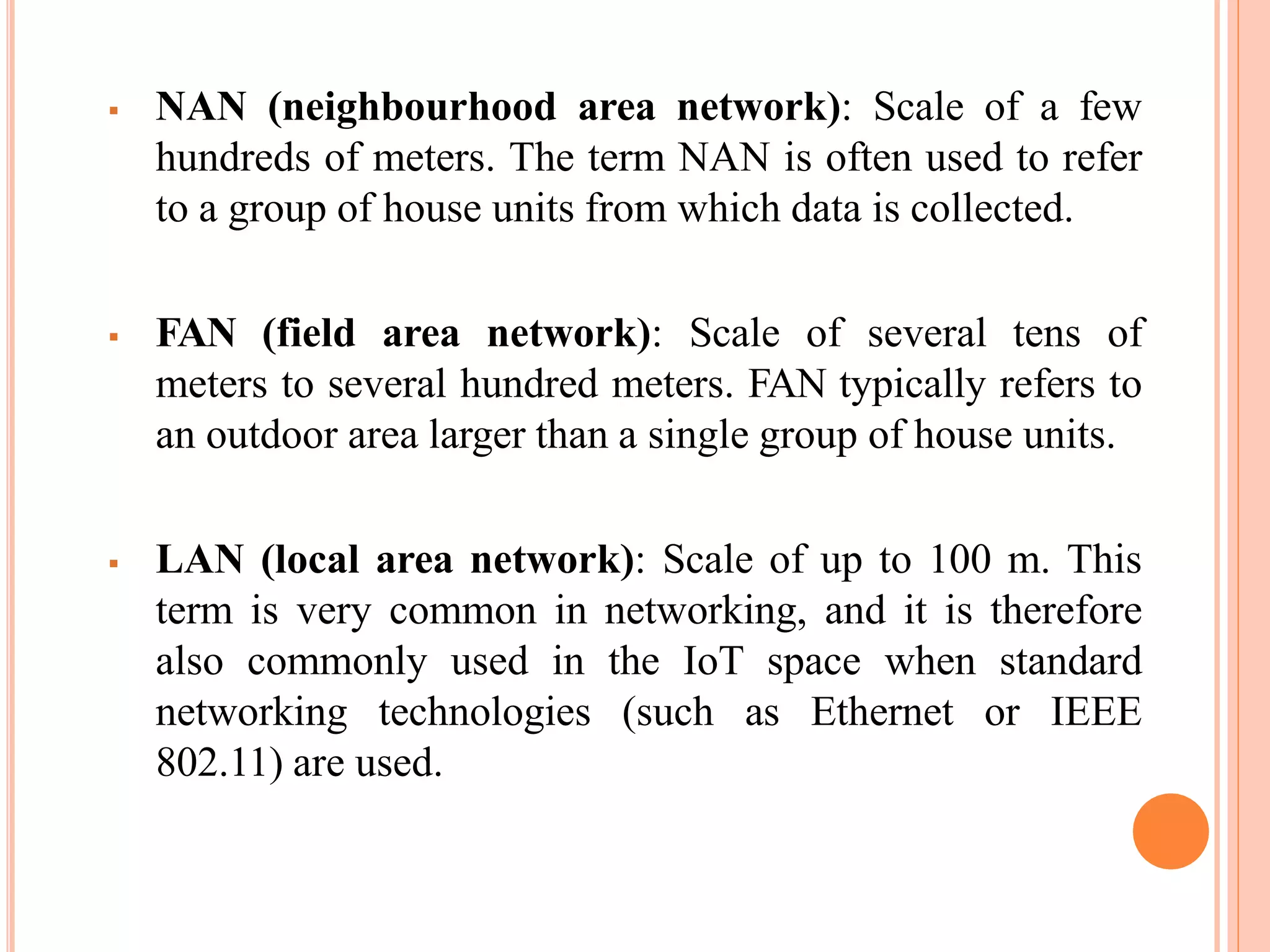  NAN (neighbourhood area network): Scale of a few
hundreds of meters. The term NAN is often used to refer
to a group of house units from which data is collected.
 FAN (field area network): Scale of several tens of
meters to several hundred meters. FAN typically refers to
an outdoor area larger than a single group of house units.
 LAN (local area network): Scale of up to 100 m. This
term is very common in networking, and it is therefore
also commonly used in the IoT space when standard
networking technologies (such as Ethernet or IEEE
802.11) are used.
 