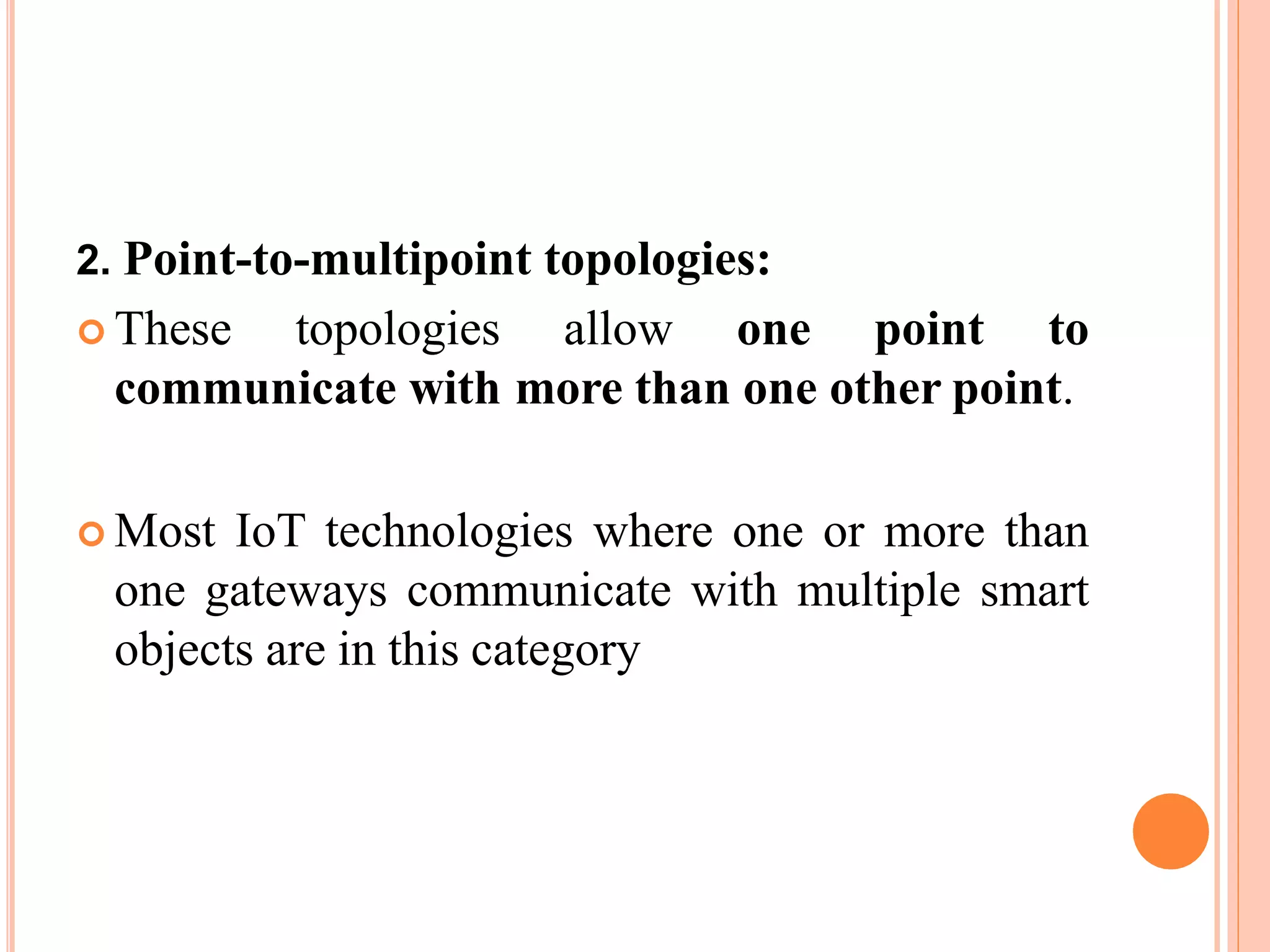 2. Point-to-multipoint topologies:
 These topologies allow one point to
communicate with more than one other point.
 Most IoT technologies where one or more than
one gateways communicate with multiple smart
objects are in this category
 