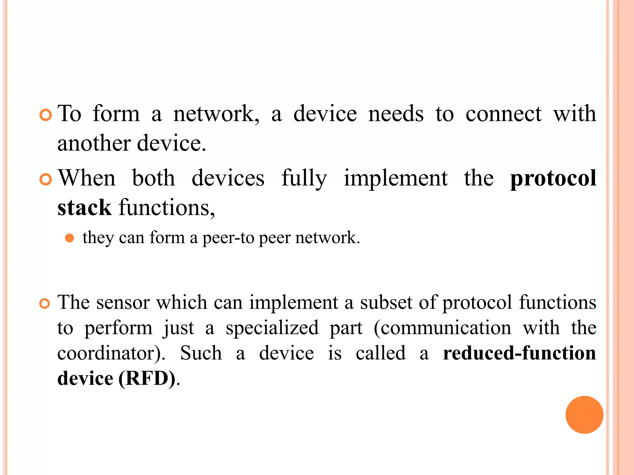  To form a network, a device needs to connect with
another device.
 When both devices fully implement the protocol
stack functions,
⚫ they can form a peer-to peer network.
 The sensor which can implement a subset of protocol functions
to perform just a specialized part (communication with the
coordinator). Such a device is called a reduced-function
device (RFD).
 