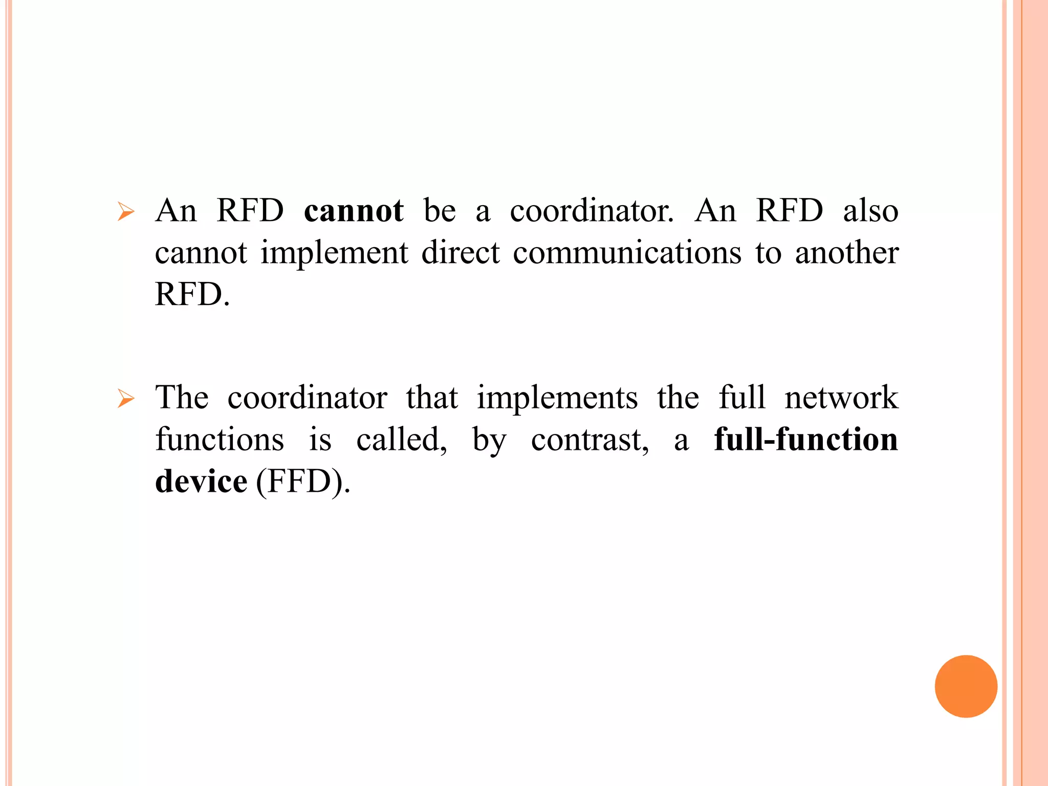  An RFD cannot be a coordinator. An RFD also
cannot implement direct communications to another
RFD.
 The coordinator that implements the full network
functions is called, by contrast, a full-function
device (FFD).
 