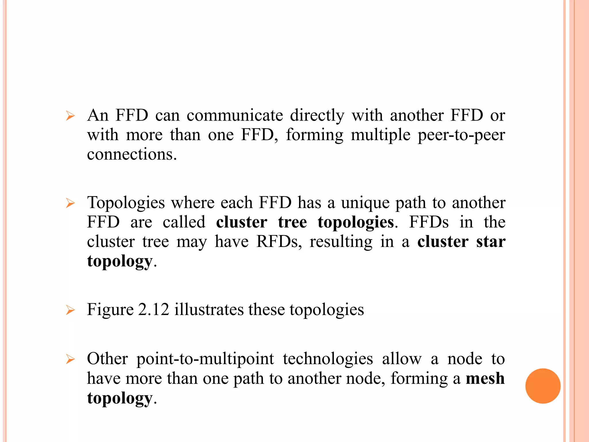  An FFD can communicate directly with another FFD or
with more than one FFD, forming multiple peer-to-peer
connections.
 Topologies where each FFD has a unique path to another
FFD are called cluster tree topologies. FFDs in the
cluster tree may have RFDs, resulting in a cluster star
topology.
 Figure 2.12 illustrates these topologies
 Other point-to-multipoint technologies allow a node to
have more than one path to another node, forming a mesh
topology.
 