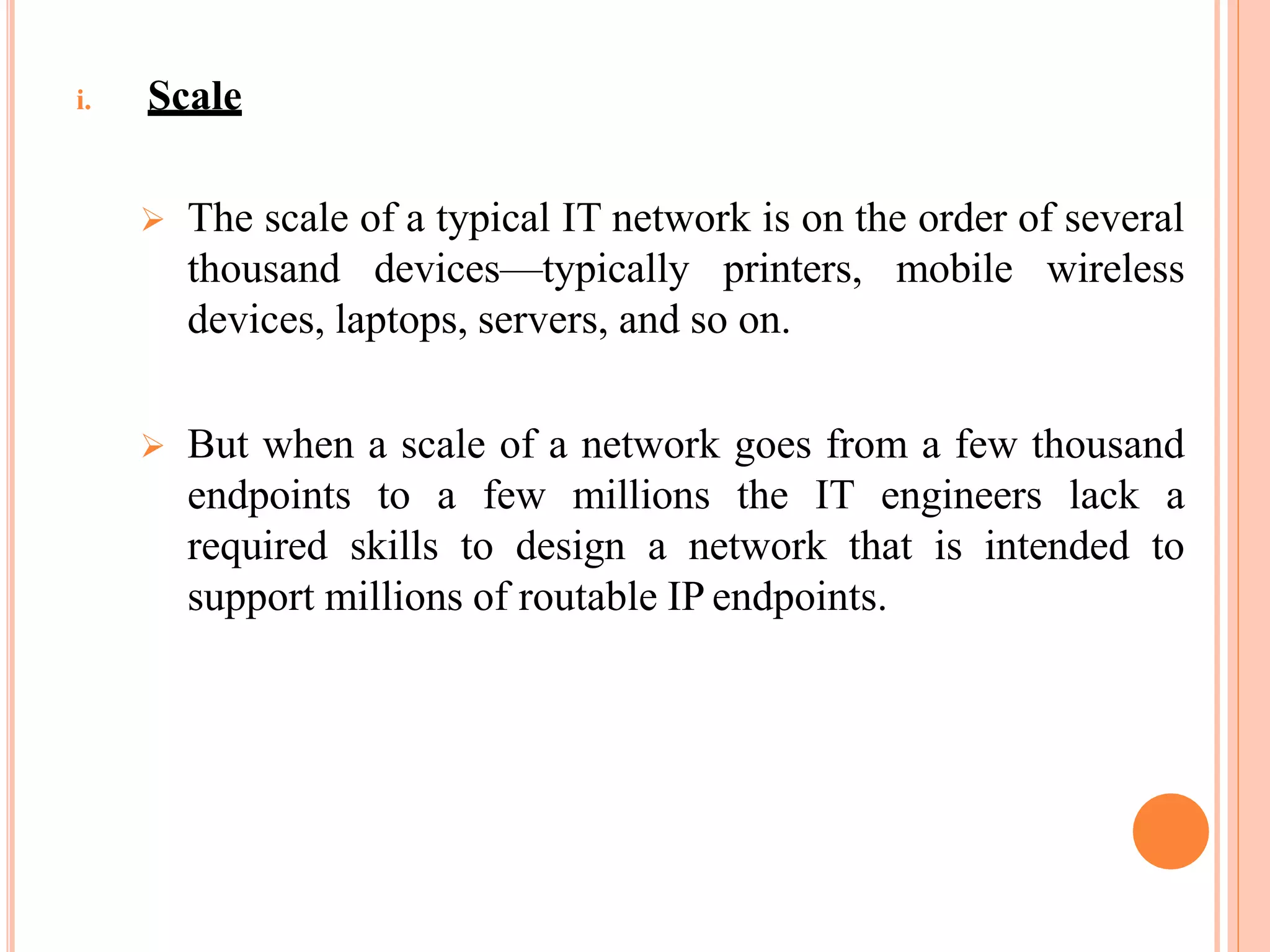 i. Scale
 The scale of a typical IT network is on the order of several
thousand devices—typically printers, mobile wireless
devices, laptops, servers, and so on.
 But when a scale of a network goes from a few thousand
endpoints to a few millions the IT engineers lack a
required skills to design a network that is intended to
support millions of routable IP endpoints.
 