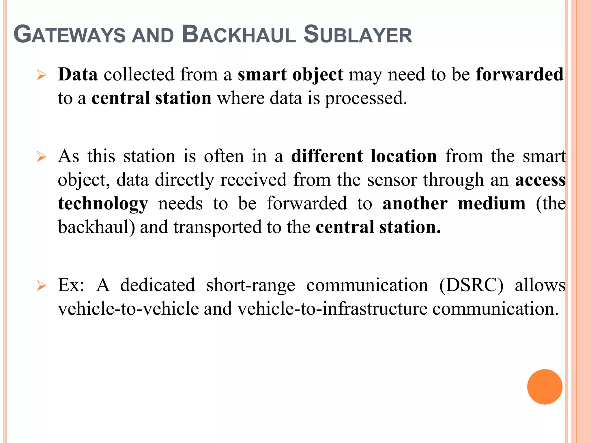 GATEWAYS AND BACKHAUL SUBLAYER
 Data collected from a smart object may need to be forwarded
to a central station where data is processed.
 As this station is often in a different location from the smart
object, data directly received from the sensor through an access
technology needs to be forwarded to another medium (the
backhaul) and transported to the central station.
 Ex: A dedicated short-range communication (DSRC) allows
vehicle-to-vehicle and vehicle-to-infrastructure communication.
 