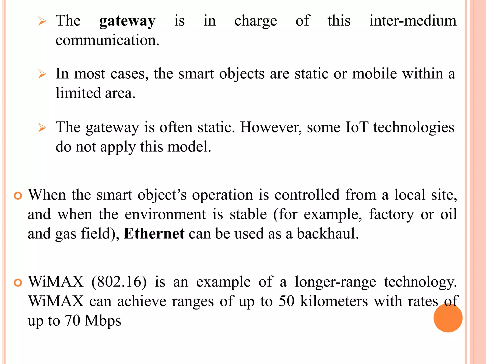  The gateway
communication.
is in charge of this inter-medium
 In most cases, the smart objects are static or mobile within a
limited area.
 The gateway is often static. However, some IoT technologies
do not apply this model.
 When the smart object’s operation is controlled from a local site,
and when the environment is stable (for example, factory or oil
and gas field), Ethernet can be used as a backhaul.
 WiMAX (802.16) is an example of a longer-range technology.
WiMAX can achieve ranges of up to 50 kilometers with rates of
up to 70 Mbps
 